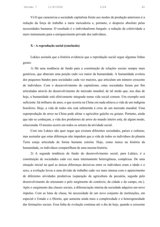 Versão 7           11/8/2004                               3:24                            42


      V) O que caracteriza a sociedade capitalista frente aos modos de produção anteriores é a
redução da força de trabalho a mera mercadoria e, portanto, o desprezo absoluto pelas
necessidades humanas. O resultado é o individualismo burguês: a redução da coletividade a
mero instrumento para o enriquecimento privado dos indivíduos.


      X - A reprodução social (conclusão)


      Lukács assinala que a história evidencia que a reprodução social segue algumas linhas
gerais:
      1) Há uma tendência de fundo para a constituição de relações sociais sempre mais
genéricas, que abarcam uma porção cada vez maior da humanidade. A humanidade evoluiu
dos pequenos bandos para sociedades cada vez maiores, que articulam um número crescente
de indivíduos. Com o desenvolvimento do capitalismo, estas sociedades foram por fim
articuladas através do desenvolvimento do mercado mundial, de tal modo que, nos dias de
hoje, a humanidade está efetivamente integrada numa vida social comum. Um exemplo será
suficiente: há milhares de anos, o que ocorria na China em nada afetava a vida de um indígena
brasileiro. Hoje, a vida de todos nós está submetida à crise de um mercado mundial. Uma
superprodução de arroz na China pode afetar o agricultor gaúcho ou goiano. Portanto, ainda
que não se conheçam, a vida dos produtores de arroz do mundo inteiro está, de algum modo,
relacionada. O mesmo ocorre em todos os setores da atividade social.
      Com isto Lukács não quer negar que existam diferentes sociedades, países e culturas;
mas assinalar que estas diferenças não impedem que a vida de todos os indivíduos do planeta
Terra esteja articulada de forma bastante estreita. Hoje, como nunca na história da
humanidade, os indivíduos compartilham de uma mesma história.
      2) A segunda tendência de fundo do desenvolvimento social, para Lukács, é a
constituição de sociedades cada vez mais internamente heterogêneas, complexas. De uma
situação inicial na qual as únicas diferenças decisivas entre os indivíduos eram a idade e o
sexo, a evolução levou a uma divisão de trabalho cada vez mais intensa com o aparecimento
de diferentes atividades produtivas (separação da agricultura da pecuária, seguida pelo
desenvolvimento do artesanato e pelo surgimento do comércio, da cidade e do campo, etc.).
Após o surgimento das classes sociais, a diferenciação interna da sociedade adquiriu um novo
impulso. Com as lutas de classe, há necessidade de um novo conjunto de instituições, em
especial o Estado e o Direito, que aumenta ainda mais a complexidade e a heterogeneidade
das formações sociais. Essa linha de evolução continua até o dia de hoje, quando a crescente
 