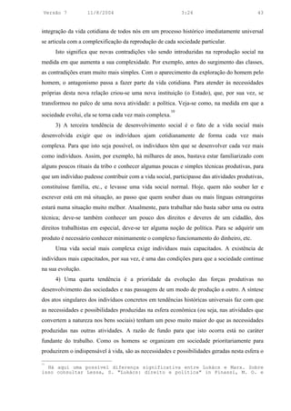 Versão 7          11/8/2004                                  3:24                         43


integração da vida cotidiana de todos nós em um processo histórico imediatamente universal
se articula com a complexificação da reprodução de cada sociedade particular.
     Isto significa que novas contradições vão sendo introduzidas na reprodução social na
medida em que aumenta a sua complexidade. Por exemplo, antes do surgimento das classes,
as contradições eram muito mais simples. Com o aparecimento da exploração do homem pelo
homem, o antagonismo passa a fazer parte da vida cotidiana. Para atender às necessidades
próprias desta nova relação criou-se uma nova instituição (o Estado), que, por sua vez, se
transformou no palco de uma nova atividade: a política. Veja-se como, na medida em que a
                                                         10
sociedade evolui, ela se torna cada vez mais complexa.
     3) A terceira tendência de desenvolvimento social é o fato de a vida social mais
desenvolvida exigir que os indivíduos ajam cotidianamente de forma cada vez mais
complexa. Para que isto seja possível, os indivíduos têm que se desenvolver cada vez mais
como indivíduos. Assim, por exemplo, há milhares de anos, bastava estar familiarizado com
alguns poucos rituais da tribo e conhecer algumas poucas e simples técnicas produtivas, para
que um indivíduo pudesse contribuir com a vida social, participasse das atividades produtivas,
constituísse família, etc., e levasse uma vida social normal. Hoje, quem não souber ler e
escrever está em má situação, ao passo que quem souber duas ou mais línguas estrangeiras
estará numa situação muito melhor. Atualmente, para trabalhar não basta saber uma ou outra
técnica; deve-se também conhecer um pouco dos direitos e deveres de um cidadão, dos
direitos trabalhistas em especial, deve-se ter alguma noção de política. Para se adquirir um
produto é necessário conhecer minimamente o complexo funcionamento do dinheiro, etc.
     Uma vida social mais complexa exige indivíduos mais capacitados. A existência de
indivíduos mais capacitados, por sua vez, é uma das condições para que a sociedade continue
na sua evolução.
     4) Uma quarta tendência é a prioridade da evolução das forças produtivas no
desenvolvimento das sociedades e nas passagens de um modo de produção a outro. A síntese
dos atos singulares dos indivíduos concretos em tendências históricas universais faz com que
as necessidades e possibilidades produzidas na esfera econômica (ou seja, nas atividades que
convertem a natureza nos bens sociais) tenham um peso muito maior do que as necessidades
produzidas nas outras atividades. A razão de fundo para que isto ocorra está no caráter
fundante do trabalho. Como os homens se organizam em sociedade prioritariamente para
produzirem o indispensável à vida, são as necessidades e possibilidades geradas nesta esfera o

10
  Há aqui uma possível diferença significativa entre Lukács e Marx. Sobre
isso consultar Lessa, S. "Lukács: direito e política" in Pinassi, M. O. e
 