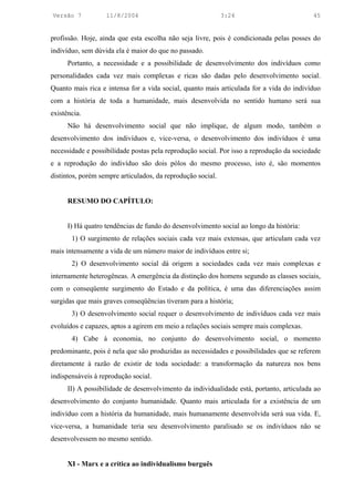 Versão 7           11/8/2004                                 3:24                         45


profissão. Hoje, ainda que esta escolha não seja livre, pois é condicionada pelas posses do
indivíduo, sem dúvida ela é maior do que no passado.
      Portanto, a necessidade e a possibilidade de desenvolvimento dos indivíduos como
personalidades cada vez mais complexas e ricas são dadas pelo desenvolvimento social.
Quanto mais rica e intensa for a vida social, quanto mais articulada for a vida do indivíduo
com a história de toda a humanidade, mais desenvolvida no sentido humano será sua
existência.
      Não há desenvolvimento social que não implique, de algum modo, também o
desenvolvimento dos indivíduos e, vice-versa, o desenvolvimento dos indivíduos é uma
necessidade e possibilidade postas pela reprodução social. Por isso a reprodução da sociedade
e a reprodução do indivíduo são dois pólos do mesmo processo, isto é, são momentos
distintos, porém sempre articulados, da reprodução social.


      RESUMO DO CAPÍTULO:


      I) Há quatro tendências de fundo do desenvolvimento social ao longo da história:
       1) O surgimento de relações sociais cada vez mais extensas, que articulam cada vez
mais intensamente a vida de um número maior de indivíduos entre si;
       2) O desenvolvimento social dá origem a sociedades cada vez mais complexas e
internamente heterogêneas. A emergência da distinção dos homens segundo as classes sociais,
com o conseqüente surgimento do Estado e da política, é uma das diferenciações assim
surgidas que mais graves conseqüências tiveram para a história;
       3) O desenvolvimento social requer o desenvolvimento de indivíduos cada vez mais
evoluídos e capazes, aptos a agirem em meio a relações sociais sempre mais complexas.
       4) Cabe à economia, no conjunto do desenvolvimento social, o momento
predominante, pois é nela que são produzidas as necessidades e possibilidades que se referem
diretamente à razão de existir de toda sociedade: a transformação da natureza nos bens
indispensáveis à reprodução social.
      II) A possibilidade de desenvolvimento da individualidade está, portanto, articulada ao
desenvolvimento do conjunto humanidade. Quanto mais articulada for a existência de um
indivíduo com a história da humanidade, mais humanamente desenvolvida será sua vida. E,
vice-versa, a humanidade teria seu desenvolvimento paralisado se os indivíduos não se
desenvolvessem no mesmo sentido.


      XI - Marx e a crítica ao individualismo burguês
 