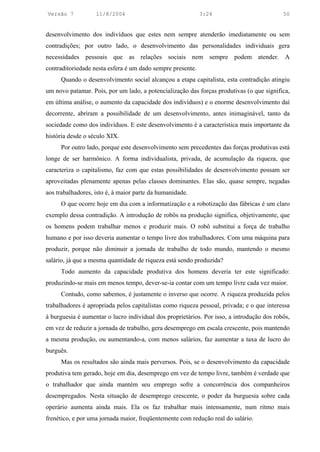 Versão 7           11/8/2004                                3:24                           50


desenvolvimento dos indivíduos que estes nem sempre atenderão imediatamente ou sem
contradições; por outro lado, o desenvolvimento das personalidades individuais gera
necessidades pessoais que as relações sociais nem sempre podem atender. A
contraditoriedade nesta esfera é um dado sempre presente.
     Quando o desenvolvimento social alcançou a etapa capitalista, esta contradição atingiu
um novo patamar. Pois, por um lado, a potencialização das forças produtivas (o que significa,
em última análise, o aumento da capacidade dos indivíduos) e o enorme desenvolvimento daí
decorrente, abriram a possibilidade de um desenvolvimento, antes inimaginável, tanto da
sociedade como dos indivíduos. E este desenvolvimento é a característica mais importante da
história desde o século XIX.
     Por outro lado, porque este desenvolvimento sem precedentes das forças produtivas está
longe de ser harmônico. A forma individualista, privada, de acumulação da riqueza, que
caracteriza o capitalismo, faz com que estas possibilidades de desenvolvimento possam ser
aproveitadas plenamente apenas pelas classes dominantes. Elas são, quase sempre, negadas
aos trabalhadores, isto é, à maior parte da humanidade.
     O que ocorre hoje em dia com a informatização e a robotização das fábricas é um claro
exemplo dessa contradição. A introdução de robôs na produção significa, objetivamente, que
os homens podem trabalhar menos e produzir mais. O robô substitui a força de trabalho
humano e por isso deveria aumentar o tempo livre dos trabalhadores. Com uma máquina para
produzir, porque não diminuir a jornada de trabalho de todo mundo, mantendo o mesmo
salário, já que a mesma quantidade de riqueza está sendo produzida?
     Todo aumento da capacidade produtiva dos homens deveria ter este significado:
produzindo-se mais em menos tempo, dever-se-ia contar com um tempo livre cada vez maior.
     Contudo, como sabemos, é justamente o inverso que ocorre. A riqueza produzida pelos
trabalhadores é apropriada pelos capitalistas como riqueza pessoal, privada; e o que interessa
à burguesia é aumentar o lucro individual dos proprietários. Por isso, a introdução dos robôs,
em vez de reduzir a jornada de trabalho, gera desemprego em escala crescente, pois mantendo
a mesma produção, ou aumentando-a, com menos salários, faz aumentar a taxa de lucro do
burguês.
     Mas os resultados são ainda mais perversos. Pois, se o desenvolvimento da capacidade
produtiva tem gerado, hoje em dia, desemprego em vez de tempo livre, também é verdade que
o trabalhador que ainda mantém seu emprego sofre a concorrência dos companheiros
desempregados. Nesta situação de desemprego crescente, o poder da burguesia sobre cada
operário aumenta ainda mais. Ela os faz trabalhar mais intensamente, num ritmo mais
frenético, e por uma jornada maior, freqüentemente com redução real do salário.
 