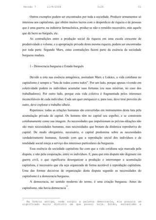 Versão 7           11/8/2004                                3:24                          51


      Outros exemplos podem ser encontrados por toda a sociedade. Produzir armamentos só
interessa aos capitalistas, que obtêm muitos lucros com o desperdício de riqueza e de pessoas
que é uma guerra; na indústria farmacêutica, produz-se não o remédio necessário, mas aquele
que dá lucro ao burguês, etc.
      As contradições entre a produção social da riqueza em uma escala crescente de
produtividade e volume, e a apropriação privada desta mesma riqueza, podem ser encontradas
por toda parte. Segundo Marx, estas contradições fazem parte da essência da sociedade
burguesa madura.


      1 - Democracia burguesa e Estado burguês


      Devido a esta sua essência antagônica, assinalam Marx e Lukács, a vida cotidiana no
capitalismo é sempre a “luta de todos contra todos”. Por um lado, porque apenas vivendo em
coletividade podem os indivíduos acumular suas fortunas (ou suas misérias, no caso dos
trabalhadores). Por outro lado, porque esta vida coletiva é fragmentada pelos interesses
inconciliáveis de cada indivíduo. Cada um quer enriquecer e, para isso, deve tirar proveito do
outro, deve explorar o trabalho alheio.
      Repetimos: todas as relações humanas são convertidas em instrumentos desta luta pela
acumulação privada de capital. Os homens têm no capital seu espelho, e se constroem
cotidianamente como sua imagem. As necessidades que impulsionam as prévias-ideações não
são mais necessidades humanas, mas necessidades que brotam da dinâmica reprodutiva do
capital. De modo obrigatório, necessário, o capital predomina sobre as necessidades
verdadeiramente humanas, fazendo com que a reprodução social dos indivíduos e da
totalidade social esteja a serviço dos interesses particulares da burguesia.
      Essa essência da sociedade capitalista faz com que a vida cotidiana seja marcada pela
disputa, e não pela cooperação, entre os indivíduos. E, para que esta disputa não degenere em
guerra civil, o que significaria desorganizar a produção e interromper a acumulação
capitalista, é necessário que ela seja organizada de forma aceitável à reprodução capitalista.
Uma das formas decisivas de organização desta disputa segundo as necessidades do
capitalismo é a democracia burguesa.
      A democracia, no sentido moderno do termo, é uma criação burguesa. Antes do
                                   12
capitalismo, não havia democracia .


12
   Na Grécia antiga, onde surgiu a palavra democracia, ela possuía um
significado muito distinto da que possui hoje. Então, escravidão e
 