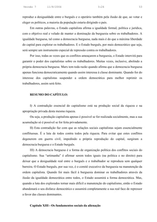 Versão 7            11/8/2004                                3:24                           53


reproduz a desigualdade entre o burguês e o operário também pela ilusão de que, ao votar e
eleger os políticos, a maioria da população estaria dirigindo o país.
      Em outras palavras, o Estado capitalista afirma a igualdade formal, política e jurídica,
com o objetivo real e velado de manter a dominação da burguesia sobre os trabalhadores. A
igualdade burguesa, tal como a democracia burguesa, nada mais é do que a máxima liberdade
do capital para explorar os trabalhadores. E o Estado burguês, por mais democrático que seja,
será sempre um instrumento especial de repressão contra os trabalhadores.
      Por isso, todas as vezes que os conflitos ameaçarem a burguesia, o Estado intervirá para
garantir o poder dos capitalistas sobre os trabalhadores. Muitas vezes, inclusive, abolindo a
própria democracia burguesa. Marx tem toda razão quando afirma que a democracia burguesa
apenas funciona democraticamente quando assim interessa à classe dominante. Quando for do
interesse dos capitalistas suspender a ordem democrática para melhor reprimir os
trabalhadores, assim será feito.


      RESUMO DO CAPÍTULO:


      I) A contradição essencial do capitalismo está na produção social da riqueza e na
apropriação privada desta mesma riqueza.
      Ou seja, a produção capitalista apenas é possível se for realizada socialmente, mas a sua
acumulação só é possível se for feita privadamente.
      II) Esta contradição faz com que as relações sociais capitalistas sejam essencialmente
conflituosas. É a luta de todos contra todos pela riqueza. Para evitar que estes conflitos
degenerem em guerra civil, impedindo a própria reprodução do capital, surgiram a
democracia burguesa e o Estado burguês.
      III) A democracia burguesa é a forma de organização política dos conflitos sociais do
capitalismo. Sua “artimanha” é afirmar serem todos iguais (na política e no direito) para
deixar que a desigualdade real entre o burguês e o trabalhador se reproduza sem qualquer
barreira. O Estado burguês, por sua vez, é o comitê executivo da burguesia na manutenção da
ordem capitalista. Quando for mais fácil à burguesia dominar os trabalhadores através da
ilusão da igualdade democrática entre todos, o Estado assumirá a forma democrática. Mas,
quando a luta dos explorados tornar mais difícil a manutenção do capitalismo, então o Estado
abandonará o seu disfarce democrático e assumirá completamente a sua real face de repressor
a favor das classes dominantes.


      Capítulo XIII - Os fundamentos sociais da alienação
 