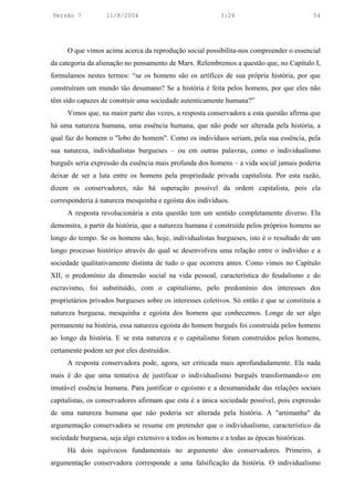 Versão 7           11/8/2004                               3:24                             54




     O que vimos acima acerca da reprodução social possibilita-nos compreender o essencial
da categoria da alienação no pensamento de Marx. Relembremos a questão que, no Capítulo I,
formulamos nestes termos: “se os homens são os artífices de sua própria história, por que
construíram um mundo tão desumano? Se a história é feita pelos homens, por que eles não
têm sido capazes de construir uma sociedade autenticamente humana?”
     Vimos que, na maior parte das vezes, a resposta conservadora a esta questão afirma que
há uma natureza humana, uma essência humana, que não pode ser alterada pela história, a
qual faz do homem o "lobo do homem". Como os indivíduos seriam, pela sua essência, pela
sua natureza, individualistas burgueses – ou em outras palavras, como o individualismo
burguês seria expressão da essência mais profunda dos homens – a vida social jamais poderia
deixar de ser a luta entre os homens pela propriedade privada capitalista. Por esta razão,
dizem os conservadores, não há superação possível da ordem capitalista, pois ela
corresponderia à natureza mesquinha e egoísta dos indivíduos.
     A resposta revolucionária a esta questão tem um sentido completamente diverso. Ela
demonstra, a partir da história, que a natureza humana é construída pelos próprios homens ao
longo do tempo. Se os homens são, hoje, individualistas burgueses, isto é o resultado de um
longo processo histórico através do qual se desenvolveu uma relação entre o indivíduo e a
sociedade qualitativamente distinta de tudo o que ocorrera antes. Como vimos no Capítulo
XII, o predomínio da dimensão social na vida pessoal, característica do feudalismo e do
escravismo, foi substituído, com o capitalismo, pelo predomínio dos interesses dos
proprietários privados burgueses sobre os interesses coletivos. Só então é que se constituiu a
natureza burguesa, mesquinha e egoísta dos homens que conhecemos. Longe de ser algo
permanente na história, essa natureza egoísta do homem burguês foi construída pelos homens
ao longo da história. E se esta natureza e o capitalismo foram construídos pelos homens,
certamente podem ser por eles destruídos.
     A resposta conservadora pode, agora, ser criticada mais aprofundadamente. Ela nada
mais é do que uma tentativa de justificar o individualismo burguês transformando-o em
imutável essência humana. Para justificar o egoísmo e a desumanidade das relações sociais
capitalistas, os conservadores afirmam que esta é a única sociedade possível, pois expressão
de uma natureza humana que não poderia ser alterada pela história. A "artimanha" da
argumentação conservadora se resume em pretender que o individualismo, característico da
sociedade burguesa, seja algo extensivo a todos os homens e a todas as épocas históricas.
     Há dois equívocos fundamentais no argumento dos conservadores. Primeiro, a
argumentação conservadora corresponde a uma falsificação da história. O individualismo
 