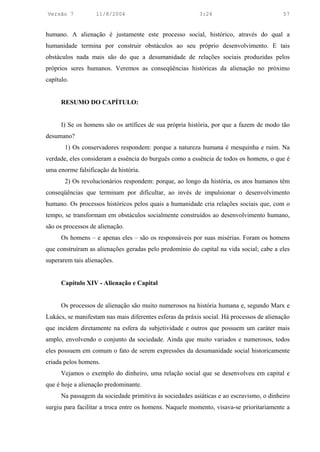 Versão 7           11/8/2004                              3:24                            57


humano. A alienação é justamente este processo social, histórico, através do qual a
humanidade termina por construir obstáculos ao seu próprio desenvolvimento. E tais
obstáculos nada mais são do que a desumanidade de relações sociais produzidas pelos
próprios seres humanos. Veremos as conseqüências históricas da alienação no próximo
capítulo.


      RESUMO DO CAPÍTULO:


      I) Se os homens são os artífices de sua própria história, por que a fazem de modo tão
desumano?
       1) Os conservadores respondem: porque a natureza humana é mesquinha e ruim. Na
verdade, eles consideram a essência do burguês como a essência de todos os homens, o que é
uma enorme falsificação da história.
       2) Os revolucionários respondem: porque, ao longo da história, os atos humanos têm
conseqüências que terminam por dificultar, ao invés de impulsionar o desenvolvimento
humano. Os processos históricos pelos quais a humanidade cria relações sociais que, com o
tempo, se transformam em obstáculos socialmente construídos ao desenvolvimento humano,
são os processos de alienação.
      Os homens – e apenas eles – são os responsáveis por suas misérias. Foram os homens
que construíram as alienações geradas pelo predomínio do capital na vida social; cabe a eles
superarem tais alienações.


      Capítulo XIV - Alienação e Capital


      Os processos de alienação são muito numerosos na história humana e, segundo Marx e
Lukács, se manifestam nas mais diferentes esferas da práxis social. Há processos de alienação
que incidem diretamente na esfera da subjetividade e outros que possuem um caráter mais
amplo, envolvendo o conjunto da sociedade. Ainda que muito variados e numerosos, todos
eles possuem em comum o fato de serem expressões da desumanidade social historicamente
criada pelos homens.
      Vejamos o exemplo do dinheiro, uma relação social que se desenvolveu em capital e
que é hoje a alienação predominante.
      Na passagem da sociedade primitiva às sociedades asiáticas e ao escravismo, o dinheiro
surgiu para facilitar a troca entre os homens. Naquele momento, visava-se prioritariamente a
 