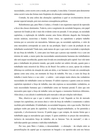 Versão 7           11/8/2004                               3:24                            59


necessidades, como ocorre com a moda, por exemplo, é uma delas. Consumir para demonstrar
status social é uma das formas mais freqüentes de alienação contemporânea.
     Contudo, há uma esfera das alienações capitalistas à qual os revolucionários devem
prestar especial atenção, pois tem enormes conseqüências políticas.
     Relembremos que, para Marx e Lukács, o Estado é um organismo especial de repressão
a favor das classes dominantes. Todavia, com o surgimento da sociedade burguesa, este papel
repressor do Estado já não é mais tão evidente como no passado. E isto porque, na sociedade
capitalista, a exploração do trabalho assume uma forma diferente daquela das formações
sociais asiáticas, escravistas e feudais. Como vimos, no capitalismo o próprio trabalho
termina por se converter em mercadoria. Sabemos que, na sociedade capitalista, o valor de
uma mercadoria corresponde ao custo de sua produção. Qual o custo da produção de um
trabalhador assalariado? Nada mais, nada menos do que o que custa à sociedade a reprodução
da sua força de trabalho. E, como para isso basta que a pessoa seja mantida viva e com um
mínimo de saúde, a maior parte das necessidades autenticamente humanas dos trabalhadores
não será sequer reconhecida, quanto mais levada em consideração pelo capital. Isso vale tanto
para o trabalhador do primeiro mundo, que pode receber um salário elevado, quanto para o
trabalhador mais miserável da África ou do Brasil. Em ambos os casos, apesar da evidente
diferença no conforto da situação de cada um deles, o ser humano é levado em consideração
apenas como uma coisa, um montante de força de trabalho. Por isso, o custo da força de
trabalho é muito baixo e o seu valor – o salário – está sempre muito abaixo das verdadeiras
necessidades do trabalhador como ser humano. O salário expressa o quanto custa ao sistema
capitalista reproduzir a força de trabalho, mas não expressa as necessidades verdadeiras, as
reais necessidades humanas que o trabalhador como ser humano possui. É claro que este
necessário para repor a força de trabalho varia em lugares e momentos históricos diferentes.
Além disso, o seu cálculo é estabelecido pelo mercado e não por relações individuais.
     Mas, observe-se que o que o salário expressa é real. Segundo as leis de mercado
(sempre leis capitalistas, em nossos dias) o valor da força de trabalho é exatamente o salário
recebido pelo trabalhador. O trabalhador, na sociedade burguesa, vale o que recebe. Não há aí
qualquer roubo por parte do capitalista. A relação burguês-trabalhador, se for permitida a
expressão, é absolutamente honesta. O patrão paga o que compra, da mesma forma que o
trabalhador paga as mercadorias que compra. E quem estabelece os preços das mercadorias,
inclusive da mercadoria força de trabalho, são as famosas “leis de mercado”, e não o
indivíduo-patrão que contrata o indivíduo-trabalhador.
     Por isso, para Marx e Lukács, a desumanidade – a alienação – da relação entre as
personificações do capital que se expressam no burguês e no operário não está nos baixos
 