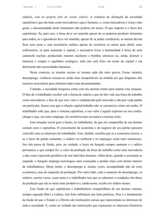 Versão 7           11/8/2004                                3:24                             60


salários, está no próprio fato de existir salário. A essência da alienação da sociedade
capitalista é que ela trata como mercadoria o que é humano; e, como mercadoria é coisa e não
gente, a desumanidade deste tratamento não poderia ser maior. O que importa é o lucro dos
capitalistas. Se, para isso, a fome deve ser mantida apesar de se poderem produzir alimentos
para todos; se a ignorância deve ser mantida, apesar de se poder erradicá-la; se muitos devem
ficar sem casas e sem assistência médica apesar de existirem os meios para abolir estes
sofrimentos; se para acumular o capital, é necessário levar a humanidade à beira de uma
catástrofe nuclear, produzindo reatores nucleares e bombas atômicas ou, ainda, destruir a
natureza e romper o equilíbrio ecológico, tudo isto será feito em nome do capital e em
detrimento das necessidades humanas.
      Neste contexto, as tensões sociais se tornam cada dia mais graves. Fome, miséria,
desemprego, violência tornam-se ainda mais insuportáveis na medida em que dispomos dos
recursos necessários para eliminar todas estas desumanidades.
      Contudo, a sociedade burguesa conta com um enorme trunfo para manter esta situação.
O fato de o trabalhador receber sob a forma de salário o que de fato vale sua força de trabalho
como mercadoria; o fato de que este valor é estabelecido pelo mercado e não por cada patrão
em particular, fazem com que a relação capital/trabalho não se caracterize como um roubo. O
trabalhador sabe que, para o sistema capitalista, o seu valor é aquele expresso no seu contra-
cheque e que, em outro emprego, ele receberia mais ou menos a mesma coisa.
      Esta situação social gera a ilusão, no trabalhador, de que ele compartilha de um destino
comum com o capitalista. O crescimento da economia e do negócio do seu patrão parecem
coincidir com os interesses do trabalhador. Este, iludido, acredita que se a economia crescer, e
se o lucro do patrão aumentar, o salário vai melhorar e os empregos serão mais numerosos.
Isto não passa de ilusão, pois, na verdade, o lucro do burguês sempre aumenta e o salário
permanece o que sempre foi: o valor da produção da força de trabalho como uma mercadoria
e não como expressão produtiva de um indivíduo humano. Além disso, quando a economia se
expande, o burguês emprega tecnologias mais avançadas e produz mais com menor número
de trabalhadores. Deste modo, o desemprego é, muitas vezes, acompanhado não de crise
econômica, mas de expansão da produção. Por outro lado, com o aumento do desemprego, os
salários, muitas vezes, caem tanto e o trabalhador tem que se submeter a condições tão duras
de produção que ele se torna mais produtivo e, ainda assim, recebe um salário menor.
      Esta ilusão de que capitalistas e trabalhadores compartilham de um destino comum,
sempre segundo Marx e Lukács, tem forte influência nas lutas políticas. Pois é o fundamento
da ilusão de que o Estado e o Direito são instituições sociais que representam os interesses de
toda a sociedade. E, como na verdade são instituições que expressam os interesses históricos
 