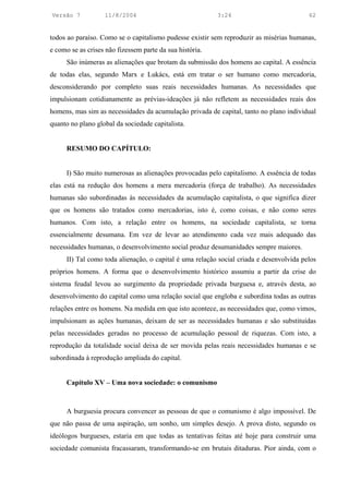 Versão 7           11/8/2004                              3:24                            62


todos ao paraíso. Como se o capitalismo pudesse existir sem reproduzir as misérias humanas,
e como se as crises não fizessem parte da sua história.
      São inúmeras as alienações que brotam da submissão dos homens ao capital. A essência
de todas elas, segundo Marx e Lukács, está em tratar o ser humano como mercadoria,
desconsiderando por completo suas reais necessidades humanas. As necessidades que
impulsionam cotidianamente as prévias-ideações já não refletem as necessidades reais dos
homens, mas sim as necessidades da acumulação privada de capital, tanto no plano individual
quanto no plano global da sociedade capitalista.


      RESUMO DO CAPÍTULO:


      I) São muito numerosas as alienações provocadas pelo capitalismo. A essência de todas
elas está na redução dos homens a mera mercadoria (força de trabalho). As necessidades
humanas são subordinadas às necessidades da acumulação capitalista, o que significa dizer
que os homens são tratados como mercadorias, isto é, como coisas, e não como seres
humanos. Com isto, a relação entre os homens, na sociedade capitalista, se torna
essencialmente desumana. Em vez de levar ao atendimento cada vez mais adequado das
necessidades humanas, o desenvolvimento social produz desumanidades sempre maiores.
      II) Tal como toda alienação, o capital é uma relação social criada e desenvolvida pelos
próprios homens. A forma que o desenvolvimento histórico assumiu a partir da crise do
sistema feudal levou ao surgimento da propriedade privada burguesa e, através desta, ao
desenvolvimento do capital como uma relação social que engloba e subordina todas as outras
relações entre os homens. Na medida em que isto acontece, as necessidades que, como vimos,
impulsionam as ações humanas, deixam de ser as necessidades humanas e são substituídas
pelas necessidades geradas no processo de acumulação pessoal de riquezas. Com isto, a
reprodução da totalidade social deixa de ser movida pelas reais necessidades humanas e se
subordinada à reprodução ampliada do capital.


      Capítulo XV – Uma nova sociedade: o comunismo



      A burguesia procura convencer as pessoas de que o comunismo é algo impossível. De
que não passa de uma aspiração, um sonho, um simples desejo. A prova disto, segundo os
ideólogos burgueses, estaria em que todas as tentativas feitas até hoje para construir uma
sociedade comunista fracassaram, transformando-se em brutais ditaduras. Pior ainda, com o
 