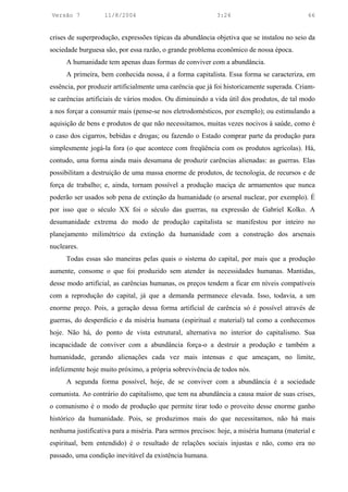 Versão 7           11/8/2004                               3:24                            66


crises de superprodução, expressões típicas da abundância objetiva que se instalou no seio da
sociedade burguesa são, por essa razão, o grande problema econômico de nossa época.
     A humanidade tem apenas duas formas de conviver com a abundância.
     A primeira, bem conhecida nossa, é a forma capitalista. Essa forma se caracteriza, em
essência, por produzir artificialmente uma carência que já foi historicamente superada. Criam-
se carências artificiais de vários modos. Ou diminuindo a vida útil dos produtos, de tal modo
a nos forçar a consumir mais (pense-se nos eletrodomésticos, por exemplo); ou estimulando a
aquisição de bens e produtos de que não necessitamos, muitas vezes nocivos à saúde, como é
o caso dos cigarros, bebidas e drogas; ou fazendo o Estado comprar parte da produção para
simplesmente jogá-la fora (o que acontece com freqüência com os produtos agrícolas). Há,
contudo, uma forma ainda mais desumana de produzir carências alienadas: as guerras. Elas
possibilitam a destruição de uma massa enorme de produtos, de tecnologia, de recursos e de
força de trabalho; e, ainda, tornam possível a produção maciça de armamentos que nunca
poderão ser usados sob pena de extinção da humanidade (o arsenal nuclear, por exemplo). É
por isso que o século XX foi o século das guerras, na expressão de Gabriel Kolko. A
desumanidade extrema do modo de produção capitalista se manifestou por inteiro no
planejamento milimétrico da extinção da humanidade com a construção dos arsenais
nucleares.
     Todas essas são maneiras pelas quais o sistema do capital, por mais que a produção
aumente, consome o que foi produzido sem atender às necessidades humanas. Mantidas,
desse modo artificial, as carências humanas, os preços tendem a ficar em níveis compatíveis
com a reprodução do capital, já que a demanda permanece elevada. Isso, todavia, a um
enorme preço. Pois, a geração dessa forma artificial de carência só é possível através de
guerras, do desperdício e da miséria humana (espiritual e material) tal como a conhecemos
hoje. Não há, do ponto de vista estrutural, alternativa no interior do capitalismo. Sua
incapacidade de conviver com a abundância força-o a destruir a produção e também a
humanidade, gerando alienações cada vez mais intensas e que ameaçam, no limite,
infelizmente hoje muito próximo, a própria sobrevivência de todos nós.
     A segunda forma possível, hoje, de se conviver com a abundância é a sociedade
comunista. Ao contrário do capitalismo, que tem na abundância a causa maior de suas crises,
o comunismo é o modo de produção que permite tirar todo o proveito desse enorme ganho
histórico da humanidade. Pois, se produzimos mais do que necessitamos, não há mais
nenhuma justificativa para a miséria. Para sermos precisos: hoje, a miséria humana (material e
espiritual, bem entendido) é o resultado de relações sociais injustas e não, como era no
passado, uma condição inevitável da existência humana.
 