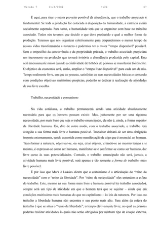 Versão 7            11/8/2004                              3:24                            67


      É aqui, para tirar o maior proveito possível da abundância, que o trabalho associado é
fundamental. Se toda a produção for colocada à disposição da humanidade, a carência estará
socialmente superada. Para tanto, a humanidade terá que se organizar com base no trabalho
associado. Todos nós teremos que decidir o que deve produzido e qual a melhor forma de
produção. Teremos que nos organizar coletivamente para despendermos o menor tempo de
nossas vidas transformando a natureza e podermos ter o maior "tempo disponível" possível.
Sem o empecilho da concorrência e da propriedade privada, o trabalho associado propiciará
um incremento na produção que tornará irrisória a abundância produzida pelo capital. Esta
será imensamente maior quando a criatividade de bilhões de pessoas se manifestar livremente.
O objetivo da economia será, então, ampliar o "tempo livre disponível" para cada um de nós.
Tempo realmente livre, em que as pessoas, satisfeitas as suas necessidades básicas e contando
com condições objetivas muitíssimo propícias, poderão se dedicar à realização de atividades
de sua livre escolha.


      Trabalho, necessidade e comunismo


      Na vida cotidiana, o trabalho permanecerá sendo uma atividade absolutamente
necessária para que os homens possam existir. Mas, justamente por ser uma rigorosa
necessidade, por mais livre que seja o trabalho emancipado, ele não é, ainda, a forma superior
da liberdade humana. Ou, dito de outro modo, com o trabalho associado, o trabalho terá
atingido a sua forma mais livre e humana possível. Trabalhar deixará de ser uma obrigação
imposta externamente, sendo assumida como manifestação de algo que é essencial ao homem.
Transformar a natureza, objetivar-se, ou seja, criar objetos, criando-se ao mesmo tempo a si
mesmo, é expressar-se como ser humano, manifestar-se e confirmar-se como ser humano, dar
livre curso às suas potencialidades. Contudo, o trabalho emancipado não será, jamais, a
atividade humana mais livre possível, será apenas e tão somente a forma de trabalho mais
livre possível.
      É por isso que Marx e Lukács dizem que o comunismo é a articulação do “reino da
necessidade” com o “reino da liberdade”. Por “reino da necessidade” eles entendem a esfera
do trabalho. Este, mesmo na sua forma mais livre e humana possível (o trabalho associado),
sempre será um tipo de atividade em que o homem terá que se sujeitar – ainda que em
condições muitíssimo mais humanas do que no capitalismo – às leis da natureza. Por isso, no
trabalho a liberdade humana não encontra o seu ponto mais alto. Para além da esfera do
trabalho é que se situa o “reino da liberdade”, o tempo efetivamente livre, no qual as pessoas
poderão realizar atividades às quais não serão obrigadas por nenhum tipo de coação externa,
 