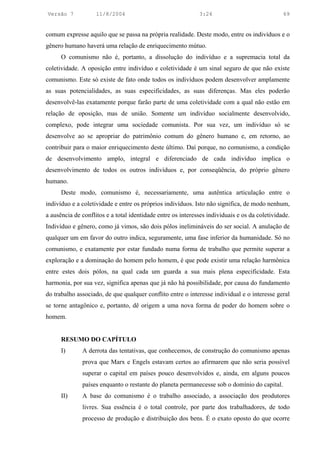 Versão 7            11/8/2004                                3:24                              69


comum expresse aquilo que se passa na própria realidade. Deste modo, entre os indivíduos e o
gênero humano haverá uma relação de enriquecimento mútuo.
      O comunismo não é, portanto, a dissolução do indivíduo e a supremacia total da
coletividade. A oposição entre indivíduo e coletividade é um sinal seguro de que não existe
comunismo. Este só existe de fato onde todos os indivíduos podem desenvolver amplamente
as suas potencialidades, as suas especificidades, as suas diferenças. Mas eles poderão
desenvolvê-las exatamente porque farão parte de uma coletividade com a qual não estão em
relação de oposição, mas de união. Somente um indivíduo socialmente desenvolvido,
complexo, pode integrar uma sociedade comunista. Por sua vez, um indivíduo só se
desenvolve ao se apropriar do patrimônio comum do gênero humano e, em retorno, ao
contribuir para o maior enriquecimento deste último. Daí porque, no comunismo, a condição
de desenvolvimento amplo, integral e diferenciado de cada indivíduo implica o
desenvolvimento de todos os outros indivíduos e, por conseqüência, do próprio gênero
humano.
      Deste modo, comunismo é, necessariamente, uma autêntica articulação entre o
indivíduo e a coletividade e entre os próprios indivíduos. Isto não significa, de modo nenhum,
a ausência de conflitos e a total identidade entre os interesses individuais e os da coletividade.
Indivíduo e gênero, como já vimos, são dois pólos inelimináveis do ser social. A anulação de
qualquer um em favor do outro indica, seguramente, uma fase inferior da humanidade. Só no
comunismo, e exatamente por estar fundado numa forma de trabalho que permite superar a
exploração e a dominação do homem pelo homem, é que pode existir uma relação harmônica
entre estes dois pólos, na qual cada um guarda a sua mais plena especificidade. Esta
harmonia, por sua vez, significa apenas que já não há possibilidade, por causa do fundamento
do trabalho associado, de que qualquer conflito entre o interesse individual e o interesse geral
se torne antagônico e, portanto, dê origem a uma nova forma de poder do homem sobre o
homem.


      RESUMO DO CAPÍTULO
      I)      A derrota das tentativas, que conhecemos, de construção do comunismo apenas
              prova que Marx e Engels estavam certos ao afirmarem que não seria possível
              superar o capital em países pouco desenvolvidos e, ainda, em alguns poucos
              países enquanto o restante do planeta permanecesse sob o domínio do capital.
      II)     A base do comunismo é o trabalho associado, a associação dos produtores
              livres. Sua essência é o total controle, por parte dos trabalhadores, de todo
              processo de produção e distribuição dos bens. É o exato oposto do que ocorre
 