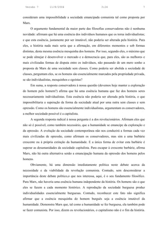 Versão 7           11/8/2004                              3:24                            7


consideram uma impossibilidade a sociedade emancipada comunista tal como proposta por
Marx.
      O argumento fundamental da maior parte das filosofias conservadoras não é nenhuma
novidade: afirmam que há uma essência dos indivíduos humanos que os torna individualistas;
e que esta essência, justamente por ser imutável, não poderia ser alterada pela história. Para
eles, a história nada mais seria que a afirmação, em diferentes momentos e sob formas
distintas, desta mesma essência mesquinha dos homens. Por isso, segundo eles, o máximo que
se pode almejar é desenvolver o mercado e a democracia que, para eles, são as melhores e
mais civilizadas formas de disputa entre os indivíduos, não passando de um mero sonho a
proposta de Marx de uma sociedade sem classes. Como poderia ser abolida a sociedade de
classes, perguntam eles, se os homens são essencialmente marcados pela propriedade privada,
se são individualistas, mesquinhos e egoístas?
      Em suma, a resposta conservadora à nossa questão (devemos hoje manter a exploração
do homem pelo homem?) afirma que há uma essência humana que faz dos homens seres
necessariamente individualistas. Esta essência não poderia ser alterada pela história, o que
impossibilitaria a superação da forma da sociedade atual por uma outra sem classes e sem
opressão. Como os homens são essencialmente individualistas, argumentam os conservadores,
a melhor sociedade possível é a capitalista.
      A segunda resposta radical à nossa pergunta é a dos revolucionários. Afirmam eles que
não só é possível, como também necessário, que a humanidade se emancipe da exploração e
da opressão. A evolução da sociedade contemporânea não nos conduzirá a formas cada vez
mais civilizadas de opressão, como afirmam os conservadores, mas sim a uma barbárie
crescente ou à própria extinção da humanidade. E a única forma de evitar esta barbárie é
superar as desumanidades da sociedade capitalista. Para escapar à crescente barbárie, afirma
Marx, não há outra alternativa senão a emancipação humana da opressão dos homens pelos
homens.
      Obviamente, há uma dimensão imediatamente política neste debate acerca da
necessidade e da viabilidade da revolução comunista. Contudo, sem desconsiderar a
importância deste debate político,o que nos interessa, aqui, é o seu fundamento filosófico.
Para Marx, não haveria uma essência humana independente da história. Os homens são o que
eles se fazem a cada momento histórico. A reprodução da sociedade burguesa produz
individualidades essencialmente burguesas. Contudo, reconhecer este fato não significa
afirmar que a essência mesquinha do homem burguês seja a essência imutável da
humanidade. Demonstra Marx que, tal como a humanidade se fez burguesa, ela também pode
se fazer comunista. Por isso, dizem os revolucionários, o capitalismo não é o fim da história.
 