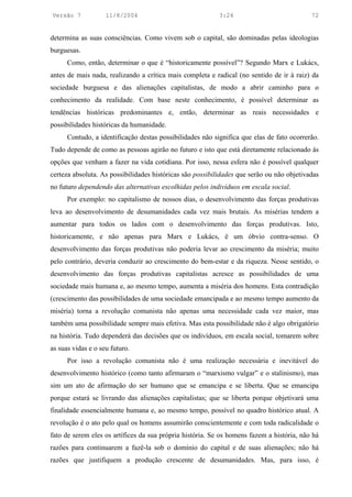 Versão 7            11/8/2004                              3:24                            72


determina as suas consciências. Como vivem sob o capital, são dominadas pelas ideologias
burguesas.
      Como, então, determinar o que é “historicamente possível”? Segundo Marx e Lukács,
antes de mais nada, realizando a crítica mais completa e radical (no sentido de ir à raiz) da
sociedade burguesa e das alienações capitalistas, de modo a abrir caminho para o
conhecimento da realidade. Com base neste conhecimento, é possível determinar as
tendências históricas predominantes e, então, determinar as reais necessidades e
possibilidades históricas da humanidade.
      Contudo, a identificação destas possibilidades não significa que elas de fato ocorrerão.
Tudo depende de como as pessoas agirão no futuro e isto que está diretamente relacionado às
opções que venham a fazer na vida cotidiana. Por isso, nessa esfera não é possível qualquer
certeza absoluta. As possibilidades históricas são possibilidades que serão ou não objetivadas
no futuro dependendo das alternativas escolhidas pelos indivíduos em escala social.
      Por exemplo: no capitalismo de nossos dias, o desenvolvimento das forças produtivas
leva ao desenvolvimento de desumanidades cada vez mais brutais. As misérias tendem a
aumentar para todos os lados com o desenvolvimento das forças produtivas. Isto,
historicamente, e não apenas para Marx e Lukács, é um óbvio contra-senso. O
desenvolvimento das forças produtivas não poderia levar ao crescimento da miséria; muito
pelo contrário, deveria conduzir ao crescimento do bem-estar e da riqueza. Nesse sentido, o
desenvolvimento das forças produtivas capitalistas acresce as possibilidades de uma
sociedade mais humana e, ao mesmo tempo, aumenta a miséria dos homens. Esta contradição
(crescimento das possibilidades de uma sociedade emancipada e ao mesmo tempo aumento da
miséria) torna a revolução comunista não apenas uma necessidade cada vez maior, mas
também uma possibilidade sempre mais efetiva. Mas esta possibilidade não é algo obrigatório
na história. Tudo dependerá das decisões que os indivíduos, em escala social, tomarem sobre
as suas vidas e o seu futuro.
      Por isso a revolução comunista não é uma realização necessária e inevitável do
desenvolvimento histórico (como tanto afirmaram o “marxismo vulgar” e o stalinismo), mas
sim um ato de afirmação do ser humano que se emancipa e se liberta. Que se emancipa
porque estará se livrando das alienações capitalistas; que se liberta porque objetivará uma
finalidade essencialmente humana e, ao mesmo tempo, possível no quadro histórico atual. A
revolução é o ato pelo qual os homens assumirão conscientemente e com toda radicalidade o
fato de serem eles os artífices da sua própria história. Se os homens fazem a história, não há
razões para continuarem a fazê-la sob o domínio do capital e de suas alienações; não há
razões que justifiquem a produção crescente de desumanidades. Mas, para isso, é
 