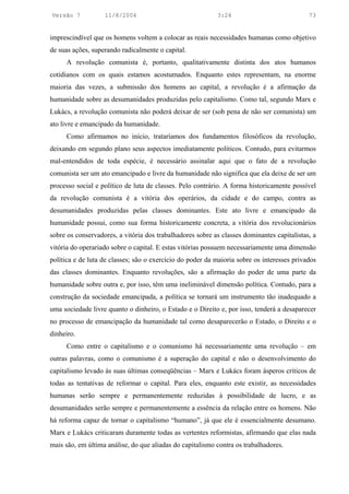 Versão 7           11/8/2004                               3:24                             73


imprescindível que os homens voltem a colocar as reais necessidades humanas como objetivo
de suas ações, superando radicalmente o capital.
     A revolução comunista é, portanto, qualitativamente distinta dos atos humanos
cotidianos com os quais estamos acostumados. Enquanto estes representam, na enorme
maioria das vezes, a submissão dos homens ao capital, a revolução é a afirmação da
humanidade sobre as desumanidades produzidas pelo capitalismo. Como tal, segundo Marx e
Lukács, a revolução comunista não poderá deixar de ser (sob pena de não ser comunista) um
ato livre e emancipado da humanidade.
     Como afirmamos no início, trataríamos dos fundamentos filosóficos da revolução,
deixando em segundo plano seus aspectos imediatamente políticos. Contudo, para evitarmos
mal-entendidos de toda espécie, é necessário assinalar aqui que o fato de a revolução
comunista ser um ato emancipado e livre da humanidade não significa que ela deixe de ser um
processo social e político de luta de classes. Pelo contrário. A forma historicamente possível
da revolução comunista é a vitória dos operários, da cidade e do campo, contra as
desumanidades produzidas pelas classes dominantes. Este ato livre e emancipado da
humanidade possui, como sua forma historicamente concreta, a vitória dos revolucionários
sobre os conservadores, a vitória dos trabalhadores sobre as classes dominantes capitalistas, a
vitória do operariado sobre o capital. E estas vitórias possuem necessariamente uma dimensão
política e de luta de classes; são o exercício do poder da maioria sobre os interesses privados
das classes dominantes. Enquanto revoluções, são a afirmação do poder de uma parte da
humanidade sobre outra e, por isso, têm uma ineliminável dimensão política. Contudo, para a
construção da sociedade emancipada, a política se tornará um instrumento tão inadequado a
uma sociedade livre quanto o dinheiro, o Estado e o Direito e, por isso, tenderá a desaparecer
no processo de emancipação da humanidade tal como desaparecerão o Estado, o Direito e o
dinheiro.
     Como entre o capitalismo e o comunismo há necessariamente uma revolução – em
outras palavras, como o comunismo é a superação do capital e não o desenvolvimento do
capitalismo levado às suas últimas conseqüências – Marx e Lukács foram ásperos críticos de
todas as tentativas de reformar o capital. Para eles, enquanto este existir, as necessidades
humanas serão sempre e permanentemente reduzidas à possibilidade de lucro, e as
desumanidades serão sempre e permanentemente a essência da relação entre os homens. Não
há reforma capaz de tornar o capitalismo “humano”, já que ele é essencialmente desumano.
Marx e Lukács criticaram duramente todas as vertentes reformistas, afirmando que elas nada
mais são, em última análise, do que aliadas do capitalismo contra os trabalhadores.
 