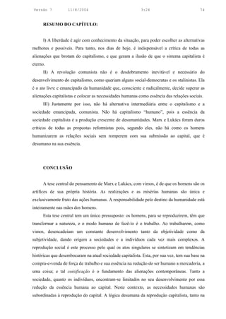 Versão 7           11/8/2004                               3:24                            74


      RESUMO DO CAPÍTULO:


      I) A liberdade é agir com conhecimento da situação, para poder escolher as alternativas
melhores e possíveis. Para tanto, nos dias de hoje, é indispensável a crítica de todas as
alienações que brotam do capitalismo, e que geram a ilusão de que o sistema capitalista é
eterno.
      II) A revolução comunista não é o desdobramento inevitável e necessário do
desenvolvimento do capitalismo, como queriam alguns social-democratas e os stalinistas. Ela
é o ato livre e emancipado da humanidade que, consciente e radicalmente, decide superar as
alienações capitalistas e colocar as necessidades humanas como essência das relações sociais.
      III) Justamente por isso, não há alternativa intermediária entre o capitalismo e a
sociedade emancipada, comunista. Não há capitalismo “humano”, pois a essência da
sociedade capitalista é a produção crescente de desumanidades. Marx e Lukács foram duros
críticos de todas as propostas reformistas pois, segundo eles, não há como os homens
humanizarem as relações sociais sem romperem com sua submissão ao capital, que é
desumano na sua essência.




      CONCLUSÃO


      A tese central do pensamento de Marx e Lukács, com vimos, é de que os homens são os
artífices de sua própria história. As realizações e as misérias humanas são única e
exclusivamente fruto das ações humanas. A responsabilidade pelo destino da humanidade está
inteiramente nas mãos dos homens.
      Esta tese central tem um único pressuposto: os homens, para se reproduzirem, têm que
transformar a natureza, e o modo humano de fazê-lo é o trabalho. Ao trabalharem, como
vimos, desencadeiam um constante desenvolvimento tanto da objetividade como da
subjetividade, dando origem a sociedades e a indivíduos cada vez mais complexos. A
reprodução social é este processo pelo qual os atos singulares se sintetizam em tendências
históricas que desembocaram na atual sociedade capitalista. Esta, por sua vez, tem sua base na
compra-e-venda de força de trabalho e sua essência na redução do ser humano a mercadoria, a
uma coisa; e tal coisificação é o fundamento das alienações contemporâneas. Tanto a
sociedade, quanto os indivíduos, encontram-se limitados no seu desenvolvimento por essa
redução da essência humana ao capital. Neste contexto, as necessidades humanas são
subordinadas à reprodução do capital. A lógica desumana da reprodução capitalista, tanto na
 