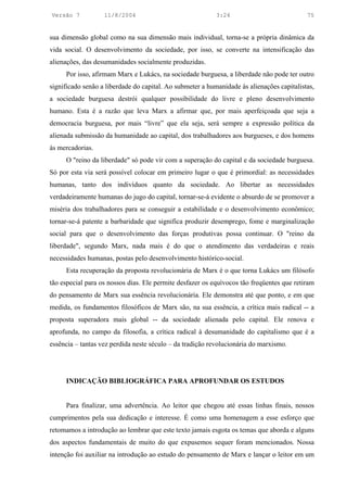 Versão 7           11/8/2004                               3:24                            75


sua dimensão global como na sua dimensão mais individual, torna-se a própria dinâmica da
vida social. O desenvolvimento da sociedade, por isso, se converte na intensificação das
alienações, das desumanidades socialmente produzidas.
     Por isso, afirmam Marx e Lukács, na sociedade burguesa, a liberdade não pode ter outro
significado senão a liberdade do capital. Ao submeter a humanidade às alienações capitalistas,
a sociedade burguesa destrói qualquer possibilidade do livre e pleno desenvolvimento
humano. Esta é a razão que leva Marx a afirmar que, por mais aperfeiçoada que seja a
democracia burguesa, por mais “livre” que ela seja, será sempre a expressão política da
alienada submissão da humanidade ao capital, dos trabalhadores aos burgueses, e dos homens
às mercadorias.
     O "reino da liberdade" só pode vir com a superação do capital e da sociedade burguesa.
Só por esta via será possível colocar em primeiro lugar o que é primordial: as necessidades
humanas, tanto dos indivíduos quanto da sociedade. Ao libertar as necessidades
verdadeiramente humanas do jugo do capital, tornar-se-á evidente o absurdo de se promover a
miséria dos trabalhadores para se conseguir a estabilidade e o desenvolvimento econômico;
tornar-se-á patente a barbaridade que significa produzir desemprego, fome e marginalização
social para que o desenvolvimento das forças produtivas possa continuar. O "reino da
liberdade", segundo Marx, nada mais é do que o atendimento das verdadeiras e reais
necessidades humanas, postas pelo desenvolvimento histórico-social.
     Esta recuperação da proposta revolucionária de Marx é o que torna Lukács um filósofo
tão especial para os nossos dias. Ele permite desfazer os equívocos tão freqüentes que retiram
do pensamento de Marx sua essência revolucionária. Ele demonstra até que ponto, e em que
medida, os fundamentos filosóficos de Marx são, na sua essência, a crítica mais radical -- a
proposta superadora mais global -- da sociedade alienada pelo capital. Ele renova e
aprofunda, no campo da filosofia, a crítica radical à desumanidade do capitalismo que é a
essência – tantas vez perdida neste século – da tradição revolucionária do marxismo.




     INDICAÇÃO BIBLIOGRÁFICA PARA APROFUNDAR OS ESTUDOS


     Para finalizar, uma advertência. Ao leitor que chegou até essas linhas finais, nossos
cumprimentos pela sua dedicação e interesse. É como uma homenagem a esse esforço que
retomamos a introdução ao lembrar que este texto jamais esgota os temas que aborda e alguns
dos aspectos fundamentais de muito do que expusemos sequer foram mencionados. Nossa
intenção foi auxiliar na introdução ao estudo do pensamento de Marx e lançar o leitor em um
 