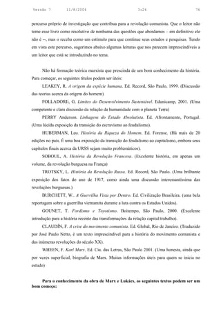 Versão 7           11/8/2004                                3:24                        76


percurso próprio de investigação que contribua para a revolução comunista. Que o leitor não
tome esse livro como resolutivo de nenhuma das questões que abordamos – em definitivo ele
não é --, mas o receba como um estímulo para que continue seus estudos e pesquisas. Tendo
em vista este percurso, sugerimos abaixo algumas leituras que nos parecem imprescindíveis a
um leitor que está se introduzindo no tema.


     Não há formação teórica marxista que prescinda de um bom conhecimento da história.
Para começar, os seguintes títulos podem ser úteis:
     LEAKEY, R. A origem da espécie humana. Ed. Record, São Paulo, 1999. (Discussão
das teorias acerca da origem do homem)
     FOLLADORIi, G. Limites do Desenvolvimento Sustentável. Edunicamp, 2001. (Uma
competente e clara discussão da relação da humanidade com o planeta Terra)
     PERRY Anderson. Linhagens do Estado Absolutista. Ed. Afrontamento, Portugal.
(Uma lúcida exposição da transição do escravismo ao feudalismo).
     HUBERMAN, Leo. História da Riqueza do Homem. Ed. Forense. (Há mais de 20
edições no país. É uma boa exposição da transição do feudalismo ao capitalismo, embora seus
capítulos finais acerca da URSS sejam muito problemáticos).
     SOBOUL, A. História da Revolução Francesa. (Excelente história, em apenas um
volume, da revolução burguesa na França)
     TROTSKY, L. História da Revolução Russa. Ed. Record, São Paulo. (Uma brilhante
exposição dos fatos do ano de 1917, como ainda uma discussão interessantíssima das
revoluções burguesas.)
     BURCHETT, W.. A Guerrilha Vista por Dentro. Ed. Civilização Brasileira. (uma bela
reportagem sobre a guerrilha vietnamita durante a luta contra os Estados Unidos).
     GOUNET, T. Fordismo e Toyotismo. Boitempo, São Paulo, 2000. (Excelente
introdução para a história recente das transformações da relação capital/trabalho).
     CLAUDÍN, F. A crise do movimento comunista. Ed. Global, Rio de Janeiro. (Traduzido
por José Paulo Netto, é um texto imprescindível para a história do movimento comunista e
das inúmeras revoluções do século XX).
     WHEEN, F. Karl Marx. Ed. Cia. das Letras, São Paulo 2001. (Uma honesta, ainda que
por vezes superficial, biografia de Marx. Muitas informações úteis para quem se inicia no
estudo)


     Para o conhecimento da obra de Marx e Lukács, os seguintes textos podem ser um
bom começo:
 