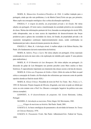 Versão 7               11/8/2004                              3:24                           77




        MARX, K. Manuscritos Econômico-Filosóficos de 1844. A melhor tradução para o
português, ainda que não sem problemas, é a da Martin Claret.(Texto em que, por primeiro,
Marx expõe sua concepção ontológica e faz a crítica da alienação capitalista).
        ENGELS, F. A origem da família, da propriedade privada e do Estado. Há várias
edições em português. (O texto narra a transformação da sociedade primitiva em sociedades
de classe. Muitas das informações pontuais do livro, baseadas na antropologia do século XIX,
estão ultrapassadas, mas as teses acerca da importância do desenvolvimento das forças
produtivas para a gênese das sociedades de classe, do Estado, da propriedade privada e do
casamento monogâmico continuam impressionantemente atuais, sendo confirmadas no
fundamental por todo o desenvolvimento posterior da ciência.)
        ENGELS, F., Marx, K. A ideologia alemã. A melhor edição é da Editora Hucitec, São
Paulo. (Os fundamentos da teoria materialista da história).
        MARX, K. Salário, Preço e Lucro. Há várias edições em português. (Uma exposição
condensada da teoria da mais-valia e da exploração do trabalho pelo capital. É uma palestra
para sindicalistas.)
        MARX, K. O 18 Brumário de Luis Bonaparte. Há várias edições em português. (A
discussão do golpe de Luís Bonaparte nos permite perceber como Marx analisa os fatos
históricos. É especialmente importante seu tratamento das classes sociais e da luta de classes).
        MARX, K. Crítica aos Programas de Gotha e Erfurt. (Série de cartas de Marx na qual
critica a concepção de Estado e de Revolução dos reformistas que tomavam conta do partido
operário alemão ao final do século XIX.)
        MARX, K. Glosas Críticas. Precedido de texto do Prof. Ivo Tonet. Rev. Práxis, n. 5.,
1995. B. Horizonte: Projeto Joaquim de Oliveira. (Esgotado, este texto só pode ser obtido por
xerox ou com contato com o Prof. Ivo. Discute a concepção 'negativa' da política com uma
clareza exemplar).
        LEONTIEV, A. O desenvolvimento do psiquismo. Ed. Livros Horizonte, Lisboa,
Portugal.
        MANDEL, E. Introdução ao marxismo. Porto Alegre: Ed. Movimento, 1982.
        ______ O lugar do marxismo na história. São Paulo: Xamã, 2001.
        LUKÁCS, G. As bases ontológicas do pensamento e da atividade do homem. In: Temas
        de Ciências Humanas, 1978.
        LUKÁCS, G. Pensamento Vivido. São Paulo: Adhominem/Univ. Federal de Viçosa,
1999.
 