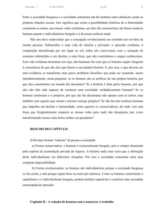 Versão 7           11/8/2004                               3:24                             8


Entre a sociedade burguesa e a sociedade comunista não há nenhum outro obstáculo senão as
próprias relações sociais. Isto significa que existe a possibilidade histórica de a fraternidade
comunista se tornar, nas nossas vidas cotidianas, um fato tão característico da futura essência
humana quanto o individualismo burguês o é da nossa essência atual.
      Não nos deve surpreender que a concepção revolucionária soe estranha aos ouvidos de
muitas pessoas. Submetidos a uma vida de miséria e privação, à opressão cotidiana, à
competição desenfreada por um lugar ao sol, todos nós convivemos com a sensação de
estarmos submetidos a um destino, a uma força, que não controlamos e sequer conhecemos.
Esta vida cotidiana desumana (ou seja, não-humana) faz com que os homens sequer cheguem
à consciência de que são eles que fazem a sua própria história. E, por isso, o que deveria ser
uma evidência se transforma num grave problema filosófico que pode ser resumido, muito
introdutoriamente, nesta pergunta: se os homens são os artífices de sua própria história, por
que eles construíram um mundo tão desumano? Se a história é feita pelos homens, por que
eles não têm sido capazes de construir uma sociedade verdadeiramente humana? Se os
homens constroem a si próprios, por que são tão desumanos não apenas com os outros, mas
também com aqueles que amam e mesmo consigo próprios? Se não há uma essência humana
que imponha um destino à humanidade, como querem os conservadores, de onde vem esta
força que freqüentemente empurra as nossas vidas para onde não desejamos, por vezes
transformando nossos mais belos sonhos em pesadelos?


      RESUMO DO CAPÍTULO:


      I) Há duas formas “radicais” de pensar a sociedade:
       a) Forma conservadora: o homem é essencialmente burguês, pois é sempre dominado
pelo espírito de acumulação privada de riqueza. A história nada mais seria que a afirmação
deste individualismo em diferentes situações. Por isso a sociedade comunista seria uma
completa impossibilidade.
       b) Forma revolucionária: os homens são individualistas porque a sociedade burguesa
os faz assim, e não porque sejam bons ou ruins por natureza. Como os homens construíram o
capitalismo e o individualismo burguês, podem também superá-los e construir uma sociedade
emancipada da opressão.




      Capítulo II - A relação do homem com a natureza: o trabalho
 