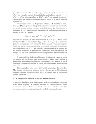probabilidade de uma determinada rea¸c˜ao ocorrer) do espalhamento e+
e−
→
e+
e−
, por exemplo, depende do quadrado da amplitude, ou seja, σ(e+
e−
→
e+
e−
) ∝ α2
em primeira ordem, ou O(α2
) + O(α4
) em segunda ordem, etc.
Vemos assim que apenas os termos de primeira ordem j´a fornecem uma boa
aproxima¸c˜ao.
Um conceito b´asico ´e o de processos virtuais. O princ´ıpio de incer-
teza, ∆E∆t ≥ ¯h, pode ser interpretado como uma viola¸c˜ao da conserva¸c˜ao
da energia-momentum num curt´ısimo intervalo de tempo ∆t. Vamos tomar o
processo e+
e−
→ γ como exemplo. Na ausˆencia de qualquer campo externo a
energia do par e+
e−
deve ser
Ee+e− = (m2
e+ + p2
e+ )1/2
+ (m2
e− + p2
e− )1/2
enquanto que a energia do foton ´e simplesmente Eγ = pγ (c=1). Desta forma
n˜ao ´e poss´ıvel ter ao mesmo tempo Ee+e− = Eγ e pγ = pe+ + pe− . Em outras
palavras, a aniquila¸c˜ao e+
e−
produz um foton chamado virtual, que s´o pode
existir por um brev´ıssimo instante, logo se acoplando a outro par de part´ıculas
carregadas (outro par e+
e−
, por exemplo). Outra interpreta¸c˜ao poss´ıvel se-
ria atribuir uma massa ao foton virtual, preservando assim a conserva¸c˜ao da
energia. As part´ıculas virtuais s˜ao chamadas de part´ıculas ’fora da camada de
massa’.
O conceito de part´ıcula virtual ilustra o signiﬁcado do v´acuo na teoria
de campos: ao contr´ario do nosso senso comum, o v´acuo quˆantico n˜ao ´e a
ausˆencia de campos e mat´eria, mas algo extremamente rico. O v´acuo na teoria
de campos ´e o estado fundamental do campo, e as part´ıculas s˜ao os seus estados
excitados.
Vamos agora fazer uma pausa e retornar `a fenomenologia das part´ıculas.
Mais adiante voltaremos a tratar da teoria. Veremos que a eletrodinˆamica
quˆantia, a melhor teoria que temos, servir´a de modelo para as teorias das
demais intrera¸c˜oes.
4 A tempestade c´osmica: o ﬁm dos tempos her´oicos
A partir da d´ecada de 30 os raios c´osmicos substitu´ıram as fontes radiativas
como pontas de prova. A principal vantagem ´e a energia daqueles, muito
superior a das fontes radiativas, permitindo assim provar a estrutura da mat´eria
em escalas menores, ou, alternativamente, produzir rea¸c˜oes mais raras.
 