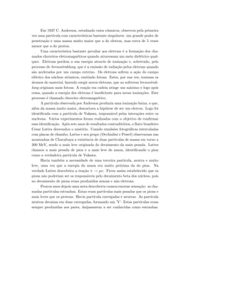 Em 1937 C. Anderson, estudando raios c´osmicos, observou pela primeira
vez uma part´ıcula com caracter´ısticas bastante singulares: um grande poder de
penetra¸c˜ao e uma massa muito maior que a do eletron, mas cerca de 5 vezes
menor que a do proton.
Uma caracter´ıstica bastante peculiar aos eletrons ´e a forma¸c˜ao dos cha-
mados chuveiros eletromagn´eticos quando atravessam um meio diel´etrico qual-
quer. Eletrons perdem a sua energia atrav´es de ioniza¸c˜ao e, sobretudo, pelo
processo de bremsstrahlung, que ´e a emiss˜ao de radia¸c˜ao pelos eletrons quando
s˜ao acelerados por um campo externo. Os eletrons sofrem a a¸c˜ao do campo
el´etrico dos n´ucleos atˆomicos, emitindo fotons. Estes, por sua vez, ionizam os
´atomos do material, fazendo surgir novos eletrons, que ao sofrerem bremsstrah-
lung originam mais fotons. A rea¸c˜ao em cadeia atinge um m´aximo e logo ap´os
cessa, quando a energia dos eletrons ´e insuﬁciente para novas ioniza¸c˜oes. Este
processo ´e chamado chuveiro eletromagn´etico.
A part´ıcula observada por Anderson produzia uma ioniza¸c˜ao baixa, o que,
al´em da massa muito maior, descartava a hip´otese de ser um eletron. Logo foi
identiﬁcada com a part´ıcula de Yukawa, respons´avel pelas intera¸c˜oes entre os
nucleons. V´arios experimentos foram realizados com o objetivo de conﬁrmar
essa identiﬁca¸c˜ao. Ap´os sete anos de resultados contradit´orios, o f´ısico brasileiro
Cesar Lattes desvendou o mist´erio. Usando emuls˜oes fotogr´aﬁcas intercaladas
com placas de chumbo, Lattes e seu grupo (Occhialini e Powel) observaram nas
montanhas de Chacaltaya a existˆencia de duas part´ıculas de massa em torno a
200 MeV, sendo a mais leve originada do decaimento da mais pesada. Lattes
chamou a mais pesada de pion e a mais leve de muon, identiﬁcando o pion
como a verdadeira part´ıcula de Yukawa.
Havia tamb´em a necessidade de uma terceira part´ıcula, neutra e muito
leve, uma vez que a energia do muon era muito pr´oxima da do pion. Na
verdade Lattes descobrira a rea¸c˜ao π → µν. Ficou assim estabelecido que os
pions n˜ao poderiam ser os respons´aveis pelo decaimento beta dos n´ucleos, pois
no decaimento de pions eram produzidos muons e n˜ao eletrons.
Poucos anos depois uma nova descoberta causou enorme sensa¸c˜ao: as cha-
madas part´ıculas estranhas. Estas eram part´ıculas mais pesadas que os pions e
mais leves que os protons. Havia part´ıcula carregadas e neutras. As part´ıcula
neutras decaiam em duas carregadas, formando um ’V’. Estas part´ıculas eram
sempre produzidas aos pares, da´ıpassarem a ser conhecidas como estranhas.
 