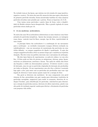 Na verdade trata-se dos kaons, que existem em trˆes estados de carga (positivo,
negativo e neutro). No in´ıcio dos anos 50, menos de dois anos ap´os a descoberta
da primeira part´ıcula estranha, foram encontradas tamb´em em raios c´osmicos
part´ıcula estranhas mais pesadas que o proton. Eram os hyperons (Λ, Σ, Ξ).
Com tantas novas part´ıculas e quatro tipos de for¸ca, toda a simplici-
dade do Modelo atˆomico havia desaparecido. Mas a grande explos˜ao de novas
part´ıculas estava ainda por vir.
5 A era moderna: aceleradores.
No in´ıcio dos anos 50 os aceleradores substitu´ıram os raios c´osmicos como fonte
prim´aria de part´ıculas energ´eticas. Apesar das energias menores, as vantagens
eram claras: controle total do ﬂuxo, energia, tipo de feixe, repetitividade de
uma rea¸c˜ao.
A princ´ıpio b´asico dos aceleradores ´e a combina¸c˜ao de um mecanismo
para a acelera¸c˜ao - as cavidades ressonantes (campos el´etricos oscilando em
radiofreq¨uˆencia) - com um mecanismo de manuten¸c˜ao das part´ıculas em uma
´orbita deﬁnida - os campos magn´eticos de dipolo e quadrupolo. A a¸c˜ao dos
campos magn´eticos focaliza o feixe ao mesmo tempo que o mant´em na trajet´oria
desejada. Ela deve estar em perfeita sincronia com o mecanismo de acelera¸c˜ao.
H´a dois tipos b´asicos de experimentos: os an´eis de colis˜ao e os com alvo
ﬁxo. O feixe pode ser feito de protons ou antiprotons, eletrons, pions, kaons,
neutrons ou antineutrons, neutrinos e fotons. Nos an´eis de colis˜ao dois feixes
s˜ao for¸cados a colidir em determinado(s) ponto(s). O detetor envolve a zona
de intera¸c˜ao, uma vez que as part´ıculas originadas da intera¸c˜ao s˜ao produzidas
em todas as dire¸c˜oes. J´a nos experimentos com alvo ﬁxo o detetor ´e montado
logo ap´os o alvo, pois nesse caso as part´ıculas s˜ao produzidas num cone cujo
ˆangulo de abertura ´e tanto menor quanto maior for a energia do feixe.
Em geral os detetores s˜ao modulares: h´a uma componente (em geral
cˆamaras de ﬁos, preenchidas com g´as) usadas para determinar trajet´orias de
part´ıculas carregadas, magneto(s) para medir os momenta, detetores de ra-
dia¸c˜ao Cerenkov, para identiﬁca¸c˜ao de part´ıculas, calor´ımetros para determi-
nar a energia de part´ıculas neutras, detetores de sil´ıcio (microtiras, pixels) com
alto poder de resolu¸c˜ao espacial, usados para detetar o decaimento de part´ıculas
com pequena vida m´edia.
 
