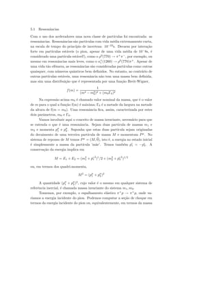 5.1 Ressonˆancias
Com o uso dos aceleradores uma nova classe de part´ıculas foi encontrada: as
ressonˆancias. Ressonˆancias s˜ao part´ıculas com vida m´edia extremamente curta,
na escala de tempo do princ´ıpio de incerteza: 10−23
s. Decaem por intera¸c˜ao
forte em part´ıculas est´aveis (o pion, apesar de uma vida m´edia de 10−
8s, ´e
considerado uma part´ıcula est´avel!), como o ρ0
(770) → π+
π−
, por exemplo, ou
mesmo em ressonˆancias mais leves, como o a+
1 (1260) → ρ0
(770)π+
. Apesar de
uma vida t˜ao efˆemera, as ressonˆancias s˜ao consideradas part´ıculas como outras
quaisquer, com n´umeros quˆanticos bem deﬁnidos. No entanto, ao contr´ario de
outras part´ıculas est´aveis, uma ressonˆancia n˜ao tem uma massa bem deﬁnida,
mas sim uma distribui¸c˜ao que ´e representada por uma fun¸c˜ao Breit-Wigner,
f(m) =
1
(m2 − m2
0)2 + (m0Γ0)2
Na express˜ao acima m0 ´e chamado valor nominal da massa, que ´e o valor
de m para o qual a fun¸c˜ao f(m) ´e m´axima; Γ0 ´e a metade da largura na metade
da altura de f(m = m0). Uma ressonˆancia ﬁca, assim, caracterizada por estes
dois parˆametros, m0 e Γ0.
Vamos inroduzir aqui o conceito de massa invariante, necess´ario para que
se entenda o que ´e uma ressonˆancia. Sejam duas part´ıcula de massas m1 e
m2 e momenta pµ
1 e pµ
2 . Suponha que estas duas part´ıcula sejam originadas
do decaimento de uma terceira part´ıcula de massa M e momentum Pµ
. No
sistema de repouso de M temos Pµ
= (M, 0), isto ´e, a energia no estado inicial
´e simplesmente a massa da part´ıcula ’m˜ae’. Temos tamb´em p1 = −p2. A
conserva¸c˜ao da energia implica em
M = E1 + E2 = (m2
1 + p1
2
)1
/2 + (m2
2 + p2
2
)1/2
ou, em termos dos quadri-momenta,
M2
= (pµ
1 + pµ
2 )2
A quantidade (pµ
1 + pµ
2 )2
, cujo valor ´e o mesmo em qualquer sistema de
referˆencia inercial, ´e chamada massa invariante do sistema m1, m2.
Tomemos, por exemplo, o espalhamento el´astico π+
p → π+
p, onde va-
riamos a energia incidente do pion. Podemos computar a se¸c˜ao de choque em
termos da energia incidente do pion ou, equivalentemente, em termos da massa
 