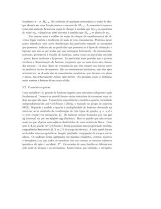 invariante π − p, Mπ−p. Na ausˆencia de qualquer ressonˆancia a se¸c˜ao de cho-
que deveria ser uma fun¸c˜ao suave e crescente de Mπ−p. A ressonˆancia aparece
como um aumento brusco na se¸c˜ao de choque `a medida que Mπ−p se aproxima
do valor m0, voltando ao n´ıvel anterior `a medida que Mπ−p se afasta de m0.
Em poucos anos a an´alise da se¸c˜ao de choque de espalhamentos de di-
versos tipos revelou a existˆencia de mais de cem ressonˆancias. Podemos nesse
ponto introduzir uma nova classiﬁca¸c˜ao das part´ıculas segundo as intera¸c˜oes
que possuem: hadrons s˜ao as part´ıculas que possuem os 4 tipos de intera¸c˜ao; e
leptons, que s˜ao as part´ıculas que n˜ao interagem fortemente. As ressonˆancias,
portanto, pertencem `a fam´ılia do hadrons, assim como as part´ıculas est´aveis
- pions, kaons nucleons e hyperons. As part´ıculas mais pesadas que o proton
recebem a denomina¸c˜ao de barions, enquanto que as mais leves s˜ao chama-
das mesons. H´a uma classe de ressonˆancias que tˆem sempre um barion entre
os produtos do seu decaimento. S˜ao as ressonˆancias bariˆonicas, que tˆem spin
semi-inteiro; as demais s˜ao as ressonˆancias mesˆonicas, que decaem em pions
e kaons, majoritariamente, tendo spin inteiro. Na pr´oxima se¸c˜ao a distin¸c˜ao
entre mesons e barions ﬁcar´a mais n´ıtida.
5.2 O modelo a quarks
Uma variedade t˜ao grande de hadrons sugeria uma estrutura subjacente mais
fundamental. Durante os anos 60 houve v´arias tentativas de encontrar uma or-
dem no aparente caos. A mais bem suscedida foi o modelo a quarks, formulado
independentemente por Gell-Mann e Zweig, e baseado no grupo de simetria
SU(3). Segundo o modelo a quarks a multiplicidade de hadrons observada na
natureza seria resultado da combina¸c˜ao de trˆes tipos de quarks, q = u, d, s
(e seus respectivos antiquarks, ¯q). Os hadrons seriam formados por um par
q¯q (mesons) ou por um triplete qqq (barions). Mas os quarks que n˜ao seriam
mais do que objetos matem´aticos destitu´ıdos de uma existˆencia f´ısica. Com
spin 1/2, os quarks de Gell-Mann e Zweig possu´ıam uma propriedade ins´olita:
carga el´etrica fracion´aria (1/3 ou 2/3 da carga do eletron). A cada quark foram
atribu´ıdos n´umeros quˆanticos, isospin, paridade, conjuga¸c˜ao de carga e estra-
nheza. Os hadrons foram agrupados em fam´ılias (singletos, octetos, nonetos
e decupletos) em que todos os membros tˆem em comum os mesmos n´umeros
quˆanticos de spin e paridade, JP
. Os estados de uma fam´ılia se diferenciam
pelo valor do isospin e da estranheza. Assim temos, por exemplo, o decupleto
 