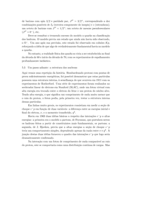 de barions com spin 3/2 e paridade par, JP
= 3/2+
, correspondendo a dez
combina¸c˜oes poss´ıveis de I3 (terceira componente do isospin) e s (estranheza);
um octeto de barions com JP
= 1/2+
; um octeto de mesons pseudoescalares
(JP
= 0−
), etc.
Deve-se ressaltar o tremendo sucesso do modelo a quarks na classiﬁca¸c˜ao
dos hadrons. O modelo previa um estado que ainda n˜ao havia sido observado,
o Ω−
. Um ano ap´os sua previs˜ao, este estado foi observado em colis˜oes Kp,
refor¸cando a id´eia de que algo de verdadeiramente fundamental havia no modelo
a quarks.
No entanto, a realidade f´ısica dos quarks so viria a ser estabelecida no ﬁnal
da d´ecada de 60 e in´ıcio da d´ecada de 70, com os experimentos de espalhamento
profundamente inel´astico.
5.3 Um passo adiante: a estrutura dos nucleons
Aqui vemos uma repeti¸c˜ao da hist´oria. Bombardeando protons com pontas de
prova suﬁcientemente energ´eticas, foi poss´ıvel demonstrar que estas part´ıculas
possuem uma estrutura interna, `a semelhan¸ca do que ocorrera em 1911 com os
experimentos de Rutherford. Uma s´erie de experimentos foram realizados no
acelerador linear de eletrons em Stanford (SLAC), onde um foton virtual com
alta energia era trocado entre o eletron do feixe e um proton do n´ucleo alvo.
Tendo alta energia, o que signiﬁca um comprimento de onda muito menor que
o raio do proton, o foton podia, pela primeira vez, testar a estrutura interna
dessas part´ıculas.
Em linhas muito gerais, os experimentos consistiam em medir a se¸c˜ao de
choque e−
p em fun¸c˜ao de duas vari´aveis: a diferen¸ca entre as energias inicial e
ﬁnal do eletron, ν, e o momento transferido, q2
.
Havia em 1969 duas id´eias b´asicas a respeito das intera¸c˜oes e−
p a altas
energias: a primeira era o modelo a partons, de Feynman, que postulava serem
os hadrons feitos a partir de constituintes mais fundamentais, os partons; a
segunda, de J. Bjorken, previa que a altas energias a se¸c˜ao de choque e−
p
teria um comportamento simples, dependendo apenas da raz˜ao entre ν e q2
. A
jun¸c˜ao destas duas id´eias forneceu o quadro das intera¸c˜oes e−
p que logo seria
dramaticamente conﬁrmado.
Na intera¸c˜ao com um foton de comprimento de onda compar´avel ao raio
do proton, este se comportaria como uma distribui¸c˜ao cont´ınua de cargas. Mas
 