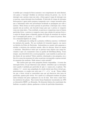 `a medida que a energia do foton aumenta e seu comprimento de onda diminui,
este passa a ’enxergar’ detalhes na estrutura interna do proton: em, vez de
interagir com o proton como um todo, o foton agora ´e capaz de interagir com
os partons, numa intera¸c˜ao bem localizada. O intervalo de tempo da intera¸c˜ao
foton-parton ´e agora muito pequeno comparado com o tempo necess´ario para
que a informa¸c˜ao sobre esta perturba¸c˜ao localizada se propagasse por todo o
nucleon. Desta forma os outros partons s´o percebem a intera¸c˜ao com o foton
quando esta j´a acabou, n˜ao havendo tempo para que o proton se comporte
como um corpo ´unico. Com resultado, os partons se comportam como se fossem
part´ıculas livres, o proton se comporta como uma cole¸c˜ao de partons livres e
a se¸c˜ao de choque passa a depender apenas da fra¸c˜ao do momento do nucleon
que ´e carregada pelo parton, x = q2
/2Mν, onde M ´e a massa do proton. Esta
era a chamada hip´otese de scaling.
A conﬁrma¸c˜ao do scaling foi a primeira evidˆencia concreta e irrefut´avel
da exisˆencia dos quarks. Foi um resultado de tremendo impacto, um marco
na hist´oria da F´ısica de Part´ıculas. Laborat´orios no mundo todo passaram a
estudar a estrutura dos nucleons usando, al´em de eletrons, feixes de muons
e neutrinos. Descobriu-se ent˜ao que os partons eram objetos com carga fra-
cion´aria e spin 1/2, exatamente como os quarks de Gell-Mann/Zweig. Como
sempre, uma descoberta leva a novas perguntas: o que mant´em os partons uni-
dos dentro de um nucleon? Outro mist´erio, relacionado a esta pergunta, era o
fato de a soma dos momenta de todos os partons correspondia a apenas metade
do momento dos nucleons. Onde estava a outra metade?
N˜ao tardou para que estas perguntas fossem respondidas. A teoria das
intera¸c˜oes fortes, de que falaremos mais adiante, estabelece que as intera¸c˜oes
entre quarks ´e mediada por part´ıculas de spin 1 e massa zero, os gluons. Em
colis˜oes e+
e−
ocorre uma aniquila¸c˜ao do estado inicial num foton virtual que,
posteriormente, se acopla com outro par e+
e−
, µ+
µ−
ou q¯q. Numa colis˜ao
em que o foton virtual se materializa num par q¯q observa-se dois jatos de
part´ıculas, opostos pelo v´ertice. Se o quark ou o antiquark irradiam um gluon
ent˜ao ter´ıamos trˆes jatos coplanares em vez de dois. Este seria o sinal claro
da existˆencia dos gluons. Tais eventos foram ﬁnalmente encontrados em 1973
no laborat´orio DESY, na Alemanha. Os elementos b´asicos da constitui¸c˜ao dos
hadrons, os quarks e gluons, ganharam o status de part´ıculas elementares.
 