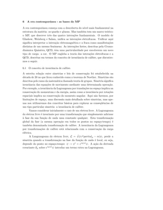 6 A era contemporˆanea - as bases do MP
A era contemporˆanea come¸ca com a descoberta do n´ıvel mais fundamental na
estrutura da mat´eria: os quarks e gluons. Mas tamb´em tem um marco te´orico:
o MP, que descreve trˆes das quatro intera¸c˜oes fundamentais. O modelo de
Glashow, Weinberg e Salam, uniﬁca as intera¸c˜oes eletrofracas. Uniﬁcar aqui
signiﬁca interpretar a intera¸c˜ao eletromagn´etica e a fraca como manifesta¸c˜oes
distintas de um mesmo fenˆomeno. As intera¸c˜oes fortes, descritas pela Cromo-
dinˆamica Quˆantica, QCD, tˆem uma particularidade por envolverem um novo
tipo de carga: a cor. O MP engloba a teoria das intera¸c˜oes eletrofracas e a
QCD, descritas em termos do conceito de invariˆancia de calibre, que discutire-
mos a seguir.
6.1 O conceito de invariˆancia de calibre.
A estreita rela¸c˜ao entre simetrias e leis de conserva¸c˜ao foi estabelecida na
d´ecada de 20 no que ﬁcou conhecido como o teorema de Noether. Simetrias s˜ao
descritas pelo ramo da matem´atica chamado teoria de grupos. Simetria signiﬁca
invariˆancia das equa¸c˜oes de movimento mediante uma determinada opera¸c˜ao.
Por exemplo, a invariˆancia da Lagrangeana por transla¸c˜oes no espa¸co implica na
conserva¸c˜ao do momentum e da energia, assim como a invariˆancia por rota¸c˜oes
espaciais implica na conserva¸c˜ao do momento angular. Aqui n˜ao faremos, por
limita¸c˜oes de espa¸co, uma discuss˜ao mais detalhada sobre simetrias, mas ape-
nas nos utilizaremos dos conceitos b´asicos para explorar as conseq¨uˆencias de
um tipo particular simetria: a invariˆancia de calibre.
Vamos considerar inicialmente o caso de um eletron livre. A Lagrangeana
do eletron livre ´e invariante por uma transforma¸c˜ao que simplesmente adicione
`a fase da sua fun¸c˜ao de onda uma constante qualquer. Esta transforma¸c˜ao
global da fase (a mesma opera¸c˜ao em todos os pontos no espa¸co-tempo) ´e
tamb´em denominada transforma¸c˜ao de calibre. A invariˆancia da Lagrangeana
por transforma¸c˜oes de calibre est´a relacionada com a conserva¸c˜ao da carga
el´etrica.
A Langrangeana do eletron livre, L = ¯ψ(iγµ
partialµ − m)ψ, perde a
simetria quando a transforma¸c˜ao na fase da fun¸c˜ao de onda ´e local, ou seja,
depende do ponto no espa¸co-tempo: ψ → ψ = eiχ(x)
ψ. A a¸c˜ao da derivada
covariante ∂µ sobre eiχ(x)
ψ introduz um termo extra na Lagrangeana.
 