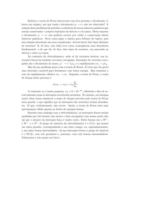 Embora a teoria de Fermi descrevesse com boa precis˜ao o decaimento β,
havia um enigma: por que raz˜ao o decaimento µ → eγ n˜ao era observado? A
solu¸c˜ao deste problema foi postular a existˆencia de novos n´umeros quˆanticos que
seriam conservados: o n´umero leptˆonico do eletron e o do muon. Desta maneira
o decaimento µ → eγ n˜ao poderia ocorrer por violar a conserva¸c˜ao destes
n´umeros quˆanticos. Seria como jogar a sujeira para debaixo do tapete, pois
esta solu¸c˜ao introduzia um novo complicador: deveria haver dois tipos distintos
de neutrino! E, de fato, esta id´eia teve como conseq¨uˆencia uma descoberta
fundamental: a de que h´a, de fato, dois tipos de neutrino, um associado ao
eletron e outro ao muon.
Ao contr´ario da eletrodinˆamica, onde s´o h´a correntes neutras, nas in-
tera¸c˜oes fracas h´a tamb´em correntes carregadas. Exemplos de correntes carre-
gadas s˜ao o decaimento do muon, µ−
→ e−
¯νeνµ e o espalhamento eνe → µνµ.
Mas h´a um problema grave com a teoria de Fermi. ´E certo que ela provˆe
uma descri¸c˜ao razo´avel para fenˆomenos com baixa energia. Mas tomemos o
caso do espalhamento el´astico eνe → eνe. Segundo a teoria de Fermi, a se¸c˜ao
de choque deste processo ´e
σ(eνe → eνe) = σ0
Eν
me
A constante σ0 ´e muito pequena: σ0 = 9 × 10−45
, reﬂetindo o fato de se-
rem bastante raras as intera¸c˜oes envolvendo neutrinos. No entanto, em energias
muito altas (raios c´osmicos) a se¸c˜ao de choque prevista pela teoria de Fermi
seria grande, o que signiﬁca que as intera¸c˜oes dos neutrinos seriam abundan-
tes. O que, evidentemente, n˜ao ocorre. Assim, a teoria de Fermi seria uma
aproxima¸c˜ao v´alida apenas no limite de energias baixas.
Fazendo uma analogia com a eletrodinˆamica, as intera¸c˜oes fracas seriam
mediadas por trˆes bosons (um neutro e dois carregados) com massa muito alta
(j´a que o alcance da intera¸c˜ao fraca ´e muito curto. Estes bosons s˜ao o W+
,
o W−
e o Z0
. O grupo de simetria da eletrodinˆamica ´e o U(1), que possui
um ´unico gerador, correspondendo a um ´unico campo, ou, equivalentemente,
a um ´unico boson intermedi´ario. J´a nas intera¸c˜oes fracas o grupo de simetria
´e o SU(2), com trˆes geradores e, portanto, com trˆes bosons intermedi´arios.
Voltaremos a este ponto em breve.
 