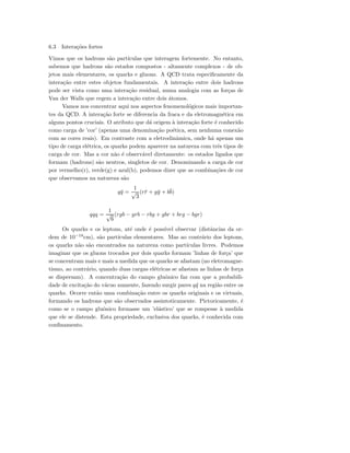 6.3 Intera¸c˜oes fortes
Vimos que os hadrons s˜ao part´ıculas que interagem fortemente. No entanto,
sabemos que hadrons s˜ao estados compostos - altamente complexos - de ob-
jetos mais elementares, os quarks e gluons. A QCD trata especiﬁcamente da
intera¸c˜ao entre estes objetos fundamentais. A intera¸c˜ao entre dois hadrons
pode ser vista como uma intera¸c˜ao residual, numa analogia com as for¸cas de
Van der Walls que regem a intera¸c˜ao entre dois ´atomos.
Vamos nos concentrar aqui nos aspectos fenomenol´ogicos mais importan-
tes da QCD. A intera¸c˜ao forte se diferencia da fraca e da eletromagn´etica em
alguns pontos cruciais. O atributo que d´a origem `a intera¸c˜ao forte ´e conhecido
como carga de ’cor’ (apenas uma denomina¸c˜ao po´etica, sem nenhuma conex˜ao
com as cores reais). Em contraste com a eletrodinˆamica, onde h´a apenas um
tipo de carga el´etrica, os quarks podem aparecer na natureza com trˆes tipos de
carga de cor. Mas a cor n˜ao ´e observ´avel diretamente: os estados ligados que
formam (hadrons) s˜ao neutros, singletos de cor. Denominando a carga de cor
por vermelho(r), verde(g) e azul(b), podemos dizer que as combina¸c˜oes de cor
que observamos na natureza s˜ao
q¯q =
1
√
3
(r¯r + g¯g + b¯b)
qqq =
1
√
6
(rgb − grb − rbg + gbr + brg − bgr)
Os quarks e os leptons, at´e onde ´e poss´ıvel observar (distˆancias da or-
dem de 10−18
cm), s˜ao part´ıculas elementares. Mas ao contr´ario dos leptons,
os quarks n˜ao s˜ao encontrados na natureza como part´ıculas livres. Podemos
imaginar que os gluons trocados por dois quarks formam ’linhas de for¸ca’ que
se concentram mais e mais a medida que os quarks se afastam (no eletromagne-
tismo, ao contr´ario, quando duas cargas el´etricas se afastam as linhas de for¸ca
se dispersam). A concentra¸c˜ao do campo gluˆonico faz com que a probabili-
dade de excita¸c˜ao do v´acuo aumente, fazendo surgir pares q¯q na regi˜ao entre os
quarks. Ocorre ent˜ao uma combina¸c˜ao entre os quarks originais e os virtuais,
formando os hadrons que s˜ao observados assintoticamente. Pictoricamente, ´e
como se o campo gluˆonico formasse um ’el´astico’ que se rompesse `a medida
que ele se distende. Esta propriedade, exclusiva dos quarks, ´e conhecida com
conﬁnamento.
 