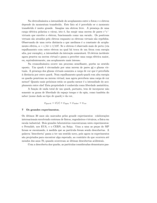 Na eletrodinˆamica a intensidade do acoplamento entre o foton e o eletron
depende do momentum transferido. Este fato s´o ´e percebido se o momento
transferido ´e muito grande. Imagine um eletron livre. A presen¸ca de uma
carga el´etrica polariza o v´acuo, isto ´e, faz surgir uma nuvem de pares e+
e−
virtuais que envolve o eletron, funcionando como um escudo. Os positrons
virtuais s˜ao atra´ıdos pelo eletron enquanto os eletrons virtuais s˜ao repelidos.
Observando de uma certa distˆancia o que medimos ´e a constante de acopla-
mento efetiva, α = e/4π 1/137. Se o eletron ´e observado mais de perto (via
espalhamento com outro eletron no qual h´a troca de um foton com energia
alta, por exemplo), a intensidade da intera¸c˜ao aumentar´a. O eletron incidente
agora penetra na nuvem virtual e passa a perceber uma carga el´etrica maior,
ou, equivalentemente, um acoplamento mais intenso.
Na cromodinˆamica ocorre um processo semelhante, por´em no sentido
oposto. Um quark ´e circundado por uma nuvem de pares q¯q e gluons vir-
tuais. A presen¸ca dos gluons virtuais aumenta a carga de cor que ´e percebida
`a distˆancia por outro quark. Num espalhamento quark-quark com alta energia
os quarks penetram na nuvem virtual, mas agora percebem uma carga de cor
menor! Quanto mais pr´oximos est˜ao os quarks menor ´e a intensidade do aco-
plamento entre eles! Esta propriedade ´e conhecida como liberdade assint´otica.
A fun¸c˜ao de onda total de um quark, portanto, tem de incorporar n˜ao
somente os graus de liberdade do espa¸co tempo e do spin, como tamb´em do
sabor (nome dado ao tipo de quark) e da cor,
ψquark = ψ(x) × ψspin × ψsabor × ψcor
7 Os grandes experimentos.
Os ´ultimos 30 anos s˜ao marcados pelos grande experimentos: colabora¸c˜oes
internacionais envolvendo centenas de f´ısicos, engenheiros e t´ecnicos, a f´ısica em
escala industrial. Dois grandes laborat´orios concentraram estes experimentos:
o Fermilab, nos EUA, e o CERN, na Su´ı¸ca. Uma a uma as pe¸cas do MP
foram se encaixando, `a medida que as part´ıcula foram sendo descobertas. A
palavra ’descoberta’ passa a ter um sentido novo, pois agora os experimentos
s˜ao projetados para encontrar algo esperado, ao contr´ario do que ocorrera at´e
meados dos anos 70, quando ocorreram as ´ultimas descobertas acidentais.
Com a descoberta dos quarks, as part´ıculas consideradas elementares pas-
 