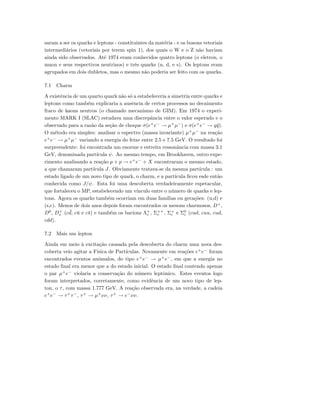 saram a ser os quarks e leptons - constituintes da mat´eria - e os bosons vetoriais
intermedi´arios (vetoriais por terem spin 1), dos quais o W e o Z n˜ao haviam
ainda sido observados. At´e 1974 eram conhecidos quatro leptons (o eletron, o
muon e seus respectivos neutrinos) e trˆes quarks (u, d, e s). Os leptons eram
agrupados em dois dubletos, mas o mesmo n˜ao poderia ser feito com os quarks.
7.1 Charm
A existˆencia de um quarto quark n˜ao s´o a estabeleceria a simetria entre quarks e
leptons como tamb´em explicaria a ausˆencia de certos processos no decaimento
fraco de kaons neutros (o chamado mecanismo de GIM). Em 1974 o experi-
mento MARK I (SLAC) estudava uma discrepˆancia entre o valor esperado e o
observado para a raz˜ao da se¸c˜ao de choque σ(e+
e−
→ µ+
µ−
) e σ(e+
e−
→ q¯q).
O m´etodo era simples: analisar o espectro (massa invariante) µ+
µ−
na rea¸c˜ao
e+
e−
→ µ+
µ−
variando a energia do feixe entre 2.5 e 7.5 GeV. O resultado foi
surpreendente: foi encontrada um enorme e estreita ressonˆancia com massa 3.1
GeV, denominada part´ıcula ψ. Ao mesmo tempo, em Brookhaven, outro expe-
rimento analisando a rea¸c˜ao p + p → e+
e−
+ X encontraram o mesmo estado,
a que chamaram part´ıcula J. Obviamente tratava-se da mesma part´ıcula : um
estado ligado de um novo tipo de quark, o charm, e a part´ıcula ﬁcou esde ent˜ao
conhecida como J/ψ. Esta foi uma descoberta verdadeiramente espetacular,
que fortaleceu o MP, estabelecendo um v´ınculo entre o n´umero de quarks e lep-
tons. Agora os quarks tamb´em ocorriam em duas fam´ılias ou gera¸c˜oes: (u,d) e
(s,c). Menos de dois anos depois foram encontrados os mesons charmosos, D+
,
D0
, D+
s (c ¯d, c¯u e c¯s) e tamb´em os barions Λ+
c , Σ++
c , Σ+
c e Σ0
c (cud, cuu, cud,
cdd).
7.2 Mais um lepton
Ainda em meio `a excita¸c˜ao causada pela descoberta do charm uma nova des-
coberta veio agitar a F´ısica de Part´ıculas. Novamente em rea¸c˜oes e+
e−
foram
encontrados eventos anˆomalos, do tipo e+
e−
→ µ+
e−
, em que a energia no
estado ﬁnal era menor que a do estado inicial. O estado ﬁnal contendo apenas
o par µ+
e−
violaria a conserva¸c˜ao do n´umero leptˆonico. Estes eventos logo
foram interpretados, corretamente, como evidˆencia de um novo tipo de lep-
ton, o τ, com massa 1.777 GeV. A rea¸c˜ao observada era, na verdade, a cadeia
e+
e−
→ τ+
τ−
, τ+
→ µ+
νν, τ+
→ e−
νν.
 