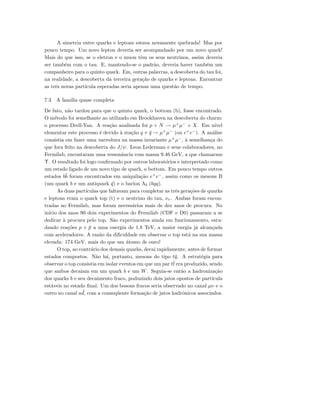 A simetria entre quarks e leptons estava novamente quebrada! Mas por
pouco tempo. Um novo lepton deveria ser acompanhado por um novo quark!
Mais do que isso, se o eletron e o muon tˆem os seus neutrinos, assim deveria
ser tamb´em com o tau. E, mantendo-se o padr˜ao, deveria haver tamb´em um
companheiro para o quinto quark. Em, outras palavras, a descoberta do tau foi,
na realidade, a descoberta da terceira gera¸c˜ao de quarks e leptons. Encontrar
as trˆes novas part´ıcula esperadas seria apenas uma quest˜ao de tempo.
7.3 A fam´ılia quase completa
De fato, n˜ao tardou para que o quinto quark, o bottom (b), fosse encontrado.
O m´etodo foi semelhante ao utilizado em Brookhaven na descoberta do charm:
o processo Drell-Yan. A rea¸c˜ao analisada foi p + N → µ+
µ−
+ X. Em n´ıvel
elementar este processo ´e devido `a rea¸c˜ao q + ¯q → µ+
µ−
(ou e+
e−
). A an´alise
consistia em fazer uma varredura na massa invariante µ+
µ−
, `a semelhan¸ca do
que fora feito na descoberta do J/ψ. Leon Lederman e seus colaboradores, no
Fermilab, encontaram uma ressonˆancia com massa 9.46 GeV, a que chamaram
Υ. O resultado foi logo conﬁrmado por outros laborat´orios e interpretado como
um estado ligado de um novo tipo de quark, o bottom. Em pouco tempo outros
estados b¯b foram encontrados em aniquila¸c˜ao e+
e−
, assim como os mesons B
(um quark b e um antiquark ¯q) e o barion Λb (bqq).
As duas part´ıculas que faltavam para completar as trˆes gera¸c˜oes de quarks
e leptons eram o quark top (t) e o neutrino do tau, ντ . Ambas foram encon-
tradas no Fermilab, mas foram necess´arios mais de dez anos de procura. No
in´ıcio dos anos 90 dois experimentos do Fermilab (CDF e D0) passaram a se
dedicar `a procura pelo top. S˜ao experimentos ainda em funcionamento, estu-
dando rea¸c˜oes p + ¯p a uma energia de 1.8 TeV, a maior enrgia j´a alcan¸cada
com aceleradores. A raz˜ao da diﬁculdade em observar o top est´a na sua massa
elevada: 174 GeV, mais do que um ´atomo de ouro!
O top, ao contr´ario dos demais quarks, decai rapidamente, antes de formar
estados compostos. N˜ao h´a, portanto, mesons do tipo t¯q. A estrat´egia para
observar o top consistia em isolar eventos em que um par t¯t era produzido, sendo
que ambos decaiam em um quark b e um W. Seguia-se ent˜ao a hadroniza¸c˜ao
dos quarks b e seu decaimento fraco, poduzindo dois jatos opostos de part´ıcula
est´aveis no estado ﬁnal. Um dos bosons fracos seria observado no canal µν e o
outro no canal u ¯d, com a conseq¨uente forma¸c˜ao de jatos hadrˆonicos associados.
 