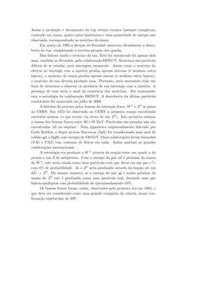 Assim a produ¸c˜ao e decaimento do top seriam eventos bastante complexos,
contendo um muon, quatro jatos hadrˆonicos e uma quantidade de energia n˜ao
observada, correspondendo ao neutrino do muon.
Em mar¸co de 1995 a dire¸c˜ao do Fermilab anunciou oﬁcialmente a desco-
berta do top, completando a terceira gera¸c˜ao dos quarks.
Mas faltava ainda o neutrino do tau. Este foi encontrado h´a apenas dois
anos, tamb´em no Fermilab, pela colabora¸c˜ao DONUT. Neutrinos s˜ao part´ıcula
dif´ıceis de se estudar, pois interagem raramente. Assim como o neutrino do
eletron ao interagir com a mat´eria produz apenas eletrons (e nenhum outro
lepton), o neutrino do muon produz apenas muons (e nenhum outro lepton),
o neutrino do tau deveria produzir taus. Portanto, seria necess´ario criar um
feixe de neutrinos e observar os produtos de sua intera¸c˜ao com a mat´eria. A
presen¸ca de taus seria o sinal da existˆencia dos neutrinos. Foi exatamente
esta a estrat´egia da colabora¸c˜ao DONUT. A descoberta da ´ultima part´ıcula
constituinte foi anunciada em julho de 2000.
A hist´oria da procura pelos bosons da intera¸c˜ao fraca, W±
e Z0
se passa
no CERN. Em 1973 foi observado no CERN a primeira rea¸c˜ao envolvendo
correntes neutras (o que ocorre via troca de um Z0
). Isto permitiu estimar
a massa dos bosons fracos entre 80 e 85 GeV. Part´ıculas t˜ao pesadas n˜ao s˜ao
encontradas ’ali na esquina’. Num gigantesco empreendimento liderado por
Carlo Rubbia, o Super proton Sincroton (SpS) foi transformado num anel de
colis˜ao p¯p, o Sp¯pS, com energia de 540 GeV. Duas colabora¸c˜oes foram formadas
(UA1 e UA2) com centenas de f´ısicos em cada. Assim nasciam as grandes
colabora¸c˜oes internacionais.
A estrat´egia era produzir o W±
atrav´es da rea¸c˜ao entre um quark u do
proton e um ¯d do antiproton. Com a energia do par u ¯d ´e pr´oxima da massa
do W±
, este seria criado como uma part´ıcula real, que decai em um par e±
ν
com 8% de probabilidade. J´a o Z0
seria produzido atrav´es da rea¸c˜ao u¯u (ou
d ¯d) → Z0
. Da mesma maneira, se a energia do par q¯q ´e muito pr´oxima da
massa do Z0
este ´e produzido como uma part´ıcula real, decaindo num par
lepton-antilepton com probabilidade de aproximadamente 10%.
Os bosons fracos foram, enﬁm, observados pela primeira vez em 1984, o
que deve ser considerado como uma grande conquista da ciˆencia, numa con-
ﬁrma¸c˜ao espetacular do MP.
 