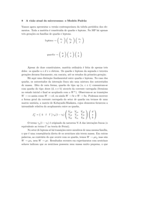 8 A vis˜ao atual do microcosmo: o Modelo Padr˜ao
Vamos agora apresentar a vers˜ao contemporˆanea da tabela peri´odica dos ele-
mentos. Toda a mat´eria ´e constitu´ıda de quarks e leptons. No MP h´a apenas
trˆes gera¸c˜oes ou fam´ılias de quarks e leptons.
leptons →
νe
e
νµ
µ
ντ
τ
quarks →
u
d
c
s
t
b
Apesar de doze constituintes, mat´eria ordin´aria ´e feita de apenas trˆes
deles: os quarks u e d e o eletron. Os quarks e leptons da segunda e terceira
gera¸c˜oes decaem fracamente, em cascata, at´e os estados da primeira gera¸c˜ao.
H´a aqui uma distin¸c˜ao fundamental entre quarks e leptons. No caso dos
quarks, os autoestados da intera¸c˜ao fraca s˜ao uma mistura dos autoestados
de massa. Dito de outa forma, quarks do tipo up (u, c e t) comunicam-se
com quarks do tipo down (d, s e b) atrav´es da corrente carregada (fermions
no estado inicial e ﬁnal se acoplando com o W±
). Observam-se as transi¸c˜oes
W → cs assim como W → cd, ou ainda W → bc e W → bu. Podemos escrever
a forma geral da corrente carregada do setor de quarks em termos de uma
matriz unit´aria, a matriz de Kobayashi-Maskawa, cujos elementos fornecem a
intensidade relativa do acoplamento entre os quarks,
J+
µ = ¯u ¯c ¯t γµ(1 − γ5)


Vud Vus Vub
Vcd Vcs Vcb
Vtd Vts Vtb




d
s
b


O termo γµ(1 − γ5) ´e originado da natureza V-A das intera¸c˜oes fracas (o
equivalente ao termo Γ na teoria de Fermi).
No setor de leptons s´o h´a transi¸c˜oes entre membros de uma mesma fam´ılia,
o que ´e uma conseq¨uˆencia direta de os neutrinos n˜ao terem massa. Em outras
palavras, ao contr´ario do que ocorre com os quarks, temos W → µνµ mas n˜ao
W → µνe nem W → µe. Resultados recentes em experimentos com neutrinos
solares indicam que os neutrinos possuem uma massa muito pequena, o que
 