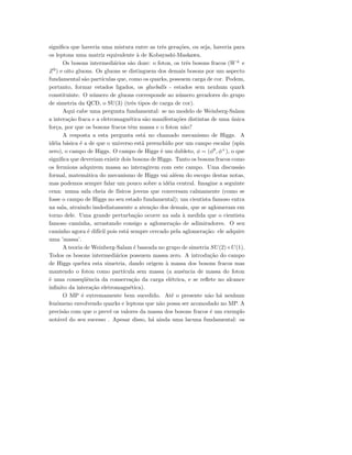 signiﬁca que haveria uma mistura entre as trˆes gera¸c˜oes, ou seja, haveria para
os leptons uma matriz equivalente `a de Kobayashi-Maskawa.
Os bosons intermedi´arios s˜ao doze: o foton, os trˆes bosons fracos (W±
e
Z0
) e oito gluons. Os gluons se distinguem dos demais bosons por um aspecto
fundamental s˜ao part´ıculas que, como os quarks, possuem carga de cor. Podem,
portanto, formar estados ligados, os glueballs - estados sem nenhum quark
constituinte. O n´umero de gluons corresponde ao n´umero geradores do grupo
de simetria da QCD, o SU(3) (trˆes tipos de carga de cor).
Aqui cabe uma pergunta fundamental: se no modelo de Weinberg-Salam
a intera¸c˜ao fraca e a eletromagn´etica s˜ao manifesta¸c˜oes distintas de uma ´unica
for¸ca, por que os bosons fracos tˆem massa e o foton n˜ao?
A resposta a esta pergunta est´a no chamado mecanismo de Higgs. A
id´eia b´asica ´e a de que o universo est´a preenchido por um campo escalar (spin
zero), o campo de Higgs. O campo de Higgs ´e um dubleto, φ = (φ0
, φ+
), o que
signiﬁca que deveriam existir dois bosons de Higgs. Tanto os bosons fracos como
os fermions adquirem massa ao interagirem com este campo. Uma discuss˜ao
formal, matem´atica do mecanismo de Higgs vai al´eem do escopo destas notas,
mas podemos sempre falar um pouco sobre a id´eia central. Imagine a seguinte
cena: numa sala cheia de f´ısicos jovens que conversam calmamente (como se
fosse o campo de Higgs no seu estado fundamental); um cientista famoso entra
na sala, atraindo imdediatamente a aten¸c˜ao dos demais, que se aglomeram em
torno dele. Uma grande perturba¸c˜ao ocorre na sala `a medida que o cientista
famoso caminha, arrastando consigo a aglomera¸c˜ao de adimiradores. O seu
caminho agora ´e dif´ıcil pois est´a sempre cercado pela aglomera¸c˜ao: ele adquire
uma ’massa’.
A teoria de Weinberg-Salam ´e baseada no grupo de simetria SU(2)×U(1).
Todos os bosons intermedi´arios possuem massa zero. A introdu¸c˜ao do campo
de Higgs quebra esta simetria, dando origem `a massa dos bosons fracos mas
mantendo o foton como part´ıcula sem massa (a ausˆencia de massa do foton
´e uma conseq¨uˆencia da conserva¸c˜ao da carga el´etrica, e se reﬂete no alcance
inﬁnito da intera¸c˜ao eletromagn´etica).
O MP ´e extremamente bem sucedido. At´e o presente n˜ao h´a nenhum
fenˆomeno envolvendo quarks e leptons que n˜ao possa ser acomodado no MP. A
precis˜ao com que o prevˆe os valores da massa dos bosons fracos ´e um exemplo
not´avel do seu sucesso . Apesar disso, h´a ainda uma lacuna fundamental: os
 