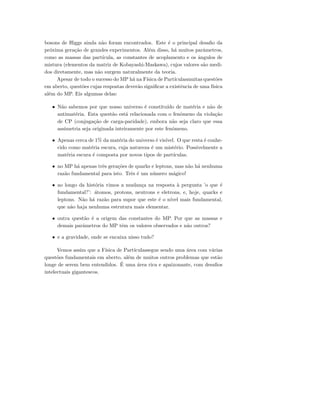 bosons de Higgs ainda n˜ao foram encontrados. Este ´e o principal desaﬁo da
pr´oxima gera¸c˜ao de grandes experimentos. Al´em disso, h´a muitos parˆametros,
como as massas das part´ıcula, as constantes de acoplamento e os ˆangulos de
mistura (elementos da matriz de Kobayashi-Maskawa), cujos valores s˜ao medi-
dos diretamente, mas n˜ao surgem naturalmente da teoria.
Apesar de todo o sucesso do MP h´a na F´ısica de Part´ıculasmuitas quest˜oes
em aberto, quest˜oes cujas respostas dever˜ao signiﬁcar a existˆencia de uma f´ısica
al´em do MP. Eis algumas delas:
• N˜ao sabemos por que nosso universo ´e constitu´ıdo de mat´eria e n˜ao de
antimat´eria. Esta quest˜ao est´a relacionada com o fenˆomeno da viola¸c˜ao
de CP (conjuga¸c˜ao de carga-paridade), embora n˜ao seja claro que essa
assimetria seja originada inteiramente por este fenˆomeno.
• Apenas cerca de 1% da mat´eria do universo ´e vis´ıvel. O que resta ´e conhe-
cido como mat´eria escura, cuja natureza ´e um mist´erio. Possivelmente a
mat´eria escura ´e composta por novos tipos de part´ıculas.
• no MP h´a apenas trˆes gera¸c˜oes de quarks e leptons, mas n˜ao h´a nenhuma
raz˜ao fundamental para isto. Trˆes ´e um n´umero m´agico!
• ao longo da hist´oria vimos a mudan¸ca na resposta `a pergunta ’o que ´e
fundamental?’: ´atomos, protons, neutrons e eletrons, e, hoje, quarks e
leptons. N˜ao h´a raz˜ao para supor que este ´e o n´ıvel mais fundamental,
que n˜ao haja nenhuma estrutura mais elementar.
• outra quest˜ao ´e a origem das constantes do MP. Por que as massas e
demais parˆametros do MP tˆem os valores observados e n˜ao outros?
• e a gravidade, onde se encaixa nisso tudo?
Vemos assim que a F´ısica de Part´ıculassegue sendo uma ´area com v´arias
quest˜oes fundamentais em aberto, al´em de muitos outros problemas que est˜ao
longe de serem bem entendidos. ´E uma ´area rica e apaixonante, com desaﬁos
intelectuais gigantescos.
 