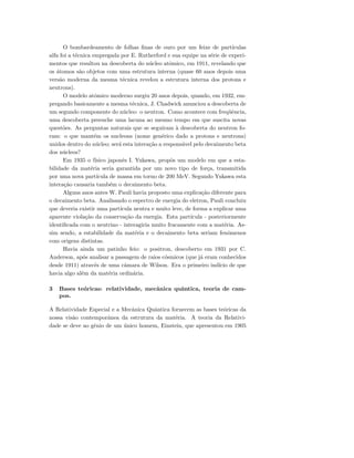 O bombardeamento de folhas ﬁnas de ouro por um feixe de part´ıculas
alfa foi a t´ecnica empregada por E. Rutherford e sua equipe na s´erie de experi-
mentos que resultou na descoberta do n´ucleo atˆomico, em 1911, revelando que
os ´atomos s˜ao objetos com uma estrutura interna (quase 60 anos depois uma
vers˜ao moderna da mesma t´ecnica revelou a estrutura interna dos protons e
neutrons).
O modelo atˆomico moderno surgiu 20 anos depois, quando, em 1932, em-
pregando basicamente a mesma t´ecnica, J. Chadwick anunciou a descoberta de
um segundo componente do n´ucleo: o neutron. Como acontece com freq¨uˆencia,
uma descoberta preenche uma lacuna ao mesmo tempo em que suscita novas
quest˜oes. As perguntas naturais que se seguiram `a descoberta do neutron fo-
ram: o que mant´em os nucleons (nome gen´erico dado a protons e neutrons)
unidos dentro do n´ucleo; ser´a esta intera¸c˜ao a respons´avel pelo decaimento beta
dos n´ucleos?
Em 1935 o f´ısico japonˆes I. Yukawa, propˆos um modelo em que a esta-
bilidade da mat´eria seria garantida por um novo tipo de for¸ca, transmitida
por uma nova part´ıcula de massa em torno de 200 MeV. Segundo Yukawa esta
intera¸c˜ao causaria tamb´em o decaimento beta.
Alguns anos antes W. Pauli havia proposto uma explica¸c˜ao diferente para
o decaimento beta. Analisando o espectro de energia do eletron, Pauli concluiu
que deveria existir uma part´ıcula neutra e muito leve, de forma a explicar uma
aparente viola¸c˜ao da conserva¸c˜ao da energia. Esta part´ıcula - posteriormente
identiﬁcada com o neutrino - interagiria muito fracamente com a mat´eria. As-
sim sendo, a estabilidade da mat´eria e o decaimento beta seriam fenˆomenos
com origens distintas.
Havia ainda um patinho feio: o positron, descoberto em 1931 por C.
Anderson, ap´os analisar a passagem de raios c´osmicos (que j´a eram conhecidos
desde 1911) atrav´es de uma cˆamara de Wilson. Era o primeiro ind´ıcio de que
havia algo al´em da mat´eria ordin´aria.
3 Bases te´oricas: relatividade, mecˆanica quˆantica, teoria de cam-
pos.
A Relatividade Especial e a Mecˆanica Quˆantica fornecem as bases te´oricas da
nossa vis˜ao contemporˆanea da estrutura da mat´eria. A teoria da Relativi-
dade se deve ao gˆenio de um ´unico homem, Einstein, que apresentou em 1905
 