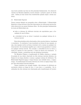 uma teoria acabada com base em dois princ´ıpios fundamentais. J´a o desenvol-
vimento da Mecˆanica Quˆantica ocorreu durante o primeiro quarto do s´eculo
vinte. Ambas j´a eram teorias bem estabelecidas quando surgiu o ´atomo mo-
derno.
3.1 Relatividade Especial
Vamos come¸car falando um pouquinho sobre a Relatividade. A Relatividade
Especial se ocupa da forma como dois observadores em referenciais inercias dis-
tintos descrevem um mesmo fenˆomeno f´ısico. Os dois princ´ıpios fundamentais
da teoria da Relatividade s˜ao:
• todos os sistemas de referˆencia inerciais s˜ao equivalentes para a for-
mula¸c˜ao de uma lei f´ısica;
• a velocidade da luz no v´acuo ´e constante em qualquer sistema de re-
ferˆencia inercial.
Estes dois princ´ıpios est˜ao relacionados a dois conceitos b´asicos: invariˆancia
e covariˆancia. A covariˆancia ´e uma invariˆancia na forma de uma equa¸c˜ao, ou
seja, uma equa¸c˜ao escrita na forma covariante ser´a a mesma em qualquer sis-
tema inercial. J´a a invariˆancia signiﬁca que o valor de uma grandeza ´e o mesmo
em qualquer sistema inercial. Por exemplo, a velocidade da luz no v´acuo, a
massa de repouso de uma part´ıcula, a carga do eletron s˜ao invariantes. A
velocidade, energia, o momentum n˜ao s˜ao grandezas invariantes.
Na Mecˆanica Cl´assica a transforma¸c˜ao de Galileu relaciona a varia¸c˜ao
da posi¸c˜ao de um objeto observado em dois sistemas inerciais distintos, em
fun¸c˜ao de um tempo absoluto ( comum a qualquer sistema de referˆencia). Na
Relatividade Especial espa¸co e tempo formam uma entidade ´unica, o espa¸co-
tempo. A transforma¸c˜ao de Lorentz relaciona um evento no espa¸co-tempo visto
por dois observadores inerciais distintos.
Vamos considerar um exemplo simples: dois sistemas de referˆencia em
movimento relativo ao longo do eixo z e com eixos x e y paralelos. As co-
ordenadas dos dois sistemas s˜ao relacionadas pela transforma¸c˜ao de Lorentz:
 