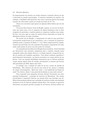 3.2 Mecˆanica Quˆantica
O comportamento da mat´eria em escalas atˆomicas ´e bastante diverso do que
´e observado no mundo macrosc´opico. A natureza estat´ıstica da mat´eria e da
radia¸c˜ao, a dualidade onda/part´ıcula, bem como a natureza discreta da energia
somente s˜ao observadas a partir de escalas da ordem de 10−10
m.
Vamos nos concentrar aqui apenas em algumas id´eias b´asicas que nos s˜ao
necess´arias.
Um jovem f´ısico francˆes, Louis de Broglie, sugeriu, na sua tese de douto-
rado, que assim como a luz se comporta em alguns fenˆomenos como se fosse
composta de part´ıculas, a mat´eria poderia se comportar tamb´em como ondas.
De fato, trˆes anos ap´os as ondas de mat´eria foram observadas no estudo da
difra¸c˜aode eletrons em redes cristalinas.
De acordo com de Broglie, o comprimento de onda de uma part´ıcula ´e
inversamente proporcional ao seu momentum, com a constante de proporcio-
nalidade sendo a constante de Plank, λ = h/p. Desta rela¸c˜aoconclui-se imedia-
tamente que part´ıculas com alto momento tˆem pequeno comprimento de onda,
sendo assim pontas de prova com alto poder de resolu¸c˜ao.
As conseq¨uˆencias das id´eias de de Broglie foram imediatas. Erwin Schr¨odin-
ger desenvolveu uma mecˆanica ondulat´oria para a mat´eria, baseada numa
equa¸c˜aode ondas cuja solu¸c˜ao descreve a evolu¸c˜ao espacial e temporal das on-
das de mat´eria sob condi¸c˜oes espec´ıﬁcas. Uma destas condi¸c˜oes espec´ıﬁcas ´e
particularmente interessante: um eletron movendo-se no campo el´etrico de um
proton. Com sua equa¸c˜ao Schr¨odinger demonstrou que os eletrons poderiam
ocupar apenas alguns n´ıveis de energia, precisamente os mesmos que haviam
sido postulados por Bohr alguns anos antes.
A analogia com a equa¸c˜ao de onda da luz foi o ponto de partida de
Schr¨odinger. Mas sabemos que n˜ao h´a uma onda de luz, apenas a oscila¸c˜ao
do campo eletromagn´etico. Qual ser´a, ent˜ao, o real signiﬁcado da fun¸c˜ao de
onda? Um eletron, aﬁnal, ´e uma part´ıcula localizada ou uma onda extensa?
Para responder estas perguntas devemos discutir brevemente um outro
princ´ıpio fundamental: o princ´ıpio de incerteza de Heisenberg. Em escalas
microsc´opicas ´e imposs´ıvel observar um sistema f´ısico sem interagir com ele.
Desta forma podemos aﬁrmar que o princ´ıpio de incerteza traduz uma limita¸c˜ao
intr´ınseca ao ato de observar qualquer sistema f´ısico. Por exemplo, se queremos
determinar com grande precis˜ao a posi¸c˜ao de um eletron, devemos utilizar um
 