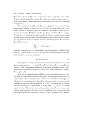 3.3 Mecˆanica Quˆantica Relativ´ıstica
A partir da d´ecada de 30 os raios c´osmicos passaram a ser usados como pontas
de prova devido `a sua alta energia. Os fenˆomenos quˆanticos passaram ao re-
gime relativ´ıstico e a formula¸c˜ao de uma teoria quˆantica relativ´ıstica tornou-se
indispens´avel.
A formula¸c˜ao de Paul Dirac da Mecaˆanica Quˆantica leva em considera¸c˜ao
dois aspectos b´asicos: primeiro, ela leva em conta a rela¸c˜ao relativ´ıstica entre
massa, energia e momentum (eq. 1); segundo, ela incorpora o spin de uma
maneira covariante. H´a alguns v´ınculos que devem ser observados: a equa¸c˜ao
de onda deve ser linear na derivada temporal de forma a garantir a conserva¸c˜ao
da corrente de probabilidade; e rela¸c˜ao momentum-energia relativ´ıstica requer
que a equa¸c˜ao de onda seja tamb´em linear na derivada espacial. A forma mais
geral de tal equa¸c˜ao ´e
i
∂ψ
∂t
= (−iα∇ + βm)ψ
onde α e β s˜ao matrizes 4x4 constru´ıdas a partir das matrizes de Pauli. Deﬁ-
nindo ∂µ ≡ (∂/∂t, ∇) e γ0
≡ β, γi
≡ βαi, podemos escrever a equa¸c˜ao de Dirac
(part´ıcula livre) na forma covariante,
(iγµ
∂ − m)ψ = 0 (2)
As solu¸c˜oes da equa¸c˜ao de Dirac s˜ao os chamados espinores, objetos com
quatro componentes, ψ = (ψ1
(x), ψ2
(x), ψ3
(x), ψ4
(x)) onde x ´e o quadrivetor
posi¸c˜ao. Duas componentes acomodam os graus de liberdade do spin (±¯h/2
e as duas outras resultam da rela¸c˜ao relativ´ıstica entre momentum e energia,
E = ±(p2
+ m2
).
Num ato de coragem intelectual Dirac interpretou as solu¸c˜oes com ener-
gia negativa como sendo o primeiro ind´ıcio do universo (at´e ent˜ao oculto) da
anti-mat´eria. Dirac, no entanto, n˜ao atribuiu um sentido f´ısico direto para as
solu¸c˜oes com energia negativa. Segundo a sua interpreta¸c˜ao, os eletrons reais
populam os n´ıveis de energia positivos, E ≥ m0c2
, enquanto que os eletrons
com energia negativa ocupam todos os n´ıveis com E ≤ −m0c2
, o chamado
’mar’ de Dirac. Um foton com energia superior a 2m0c2
pode fornecer sua
energia para um eletron do ’mar’, que se transforma num eletron real. Mas
n˜ao se pode criar uma unidade de carga do v´acuo, de forma que o ’buraco’
 