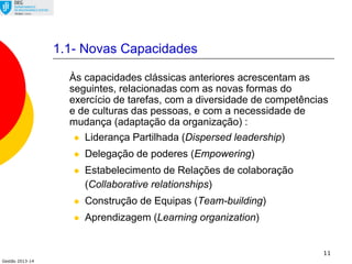 Gestão 2013-14
11
1.1- Novas Capacidades
Às capacidades clássicas anteriores acrescentam as
seguintes, relacionadas com as novas formas do
exercício de tarefas, com a diversidade de competências
e de culturas das pessoas, e com a necessidade de
mudança (adaptação da organização) :
 Liderança Partilhada (Dispersed leadership)
 Delegação de poderes (Empowering)
 Estabelecimento de Relações de colaboração
(Collaborative relationships)
 Construção de Equipas (Team-building)
 Aprendizagem (Learning organization)
 