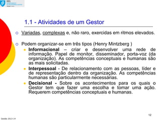 Gestão 2013-14
12
1.1 - Atividades de um Gestor
 Variadas, complexas e, não raro, exercidas em ritmos elevados.
 Podem organizar-se em três tipos (Henry Mintzberg )
 Informacional – criar e desenvolver uma rede de
informação. Papel de monitor, disseminador, porta-voz (da
organização). As competências conceptuais e humanas são
as mais solicitadas.
 Interpessoal - De relacionamento com as pessoas, líder e
de representação dentro da organização. As competências
humanas são particularmente necessárias.
 Decisional - Sobre os acontecimentos para os quais o
Gestor tem que fazer uma escolha e tomar uma ação.
Requerem competências conceptuais e humanas.
 