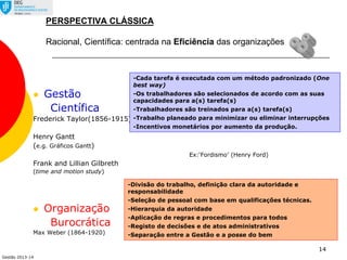 Gestão 2013-14
14
PERSPECTIVA CLÁSSICA
Racional, Científica: centrada na Eficiência das organizações
 Gestão
Científica
Frederick Taylor(1856-1915)
Henry Gantt
(e.g. Gráficos Gantt)
Ex:‘Fordismo’ (Henry Ford)
Frank and Lillian Gilbreth
(time and motion study)
 Organização
Burocrática
Max Weber (1864-1920)
-Divisão do trabalho, definição clara da autoridade e
responsabilidade
-Seleção de pessoal com base em qualificações técnicas.
-Hierarquia da autoridade
-Aplicação de regras e procedimentos para todos
-Registo de decisões e de atos administrativos
-Separação entre a Gestão e a posse do bem
-Cada tarefa é executada com um método padronizado (One
best way)
-Os trabalhadores são selecionados de acordo com as suas
capacidades para a(s) tarefa(s)
-Trabalhadores são treinados para a(s) tarefa(s)
-Trabalho planeado para minimizar ou eliminar interrupções
-Incentivos monetários por aumento da produção.
 
