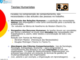 Gestão 2013-14
16
Teorias Humanistas
 Movimento das Relações Humanas : a satisfação das necessidades
básicas dos empregados é vista como contribuindo para o aumento da
produtividade.
Ex: estudos na fábrica de Hawthorne da Western Electric Co.
 Perspetiva dos Recursos Humanos: As tarefas devem ser concebidas
por forma a satisfazer os níveis mais elevados das necessidades dos
trabalhadores e, assim, obter destes a concretização de todo o seu
potencial.
Relação com Teorias da Motivação.
 Abraham Maslow (Hierarquia das Necessidades)
 Douglas McGregor (Teoria X e Teoria Y).
 Abordagem das Ciências Comportamentais– Uso da Sociologia,
Psicologia, Antropologia, Economia – para compreender o
comportamento das pessoas e as suas interações no seio das
organizações. É a base do Desenvolvimento Organizacional, um
processo (que envolve um conjunto de técnicas de gestão) de
mudança/adaptação das Organizações
 (ver, adiante e por exemplo, a Organização em Aprendizagem).
Focadas na compreensão do comportamento, das
necessidades e das atitudes das pessoas no trabalho.
 
