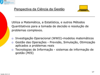 Gestão 2013-14
17
Perspectiva da Ciência da Gestão
Utiliza a Matemática, a Estatística, e outros Métodos
Quantitativos para a tomada de decisão e resolução de
problemas complexos.
 Investigação Operacional (WWII)-modelos matemáticos
 Gestão das Operações - Previsão, Simulação, Otimização
aplicados a problemas reais
 Tecnologias de Informação - sistemas de informação de
gestão (MIS)
 