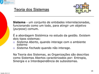 Gestão 2013-14
18
Teoria dos Sistemas
Sistema - um conjunto de entidades interrelacionadas,
funcionando como um todo, para atingir um objetivo
(purpose) comum.
É a abordagem Sistémica no estudo da gestão. Existem
dois tipos sistemas:
 Sistema Aberto, quando interage com o ambiente
externo
 Sistema Fechado quando não interage.
Na Teoria dos Sistemas, as Organizações são descritas
como Sistemas Abertos caracterizados por: Entropia,
Sinergia e a Interdependência de subsistemas.
 