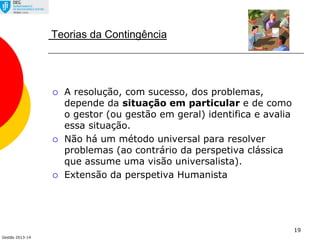Gestão 2013-14
19
Teorias da Contingência
 A resolução, com sucesso, dos problemas,
depende da situação em particular e de como
o gestor (ou gestão em geral) identifica e avalia
essa situação.
 Não há um método universal para resolver
problemas (ao contrário da perspetiva clássica
que assume uma visão universalista).
 Extensão da perspetiva Humanista
 